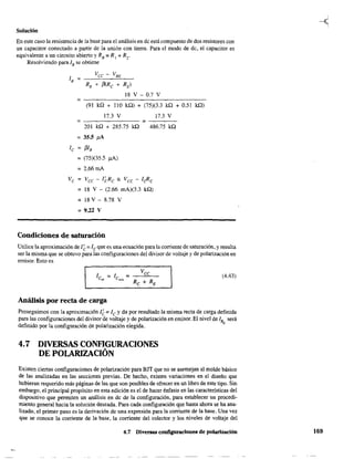 Solución
En este caso la resistencia de la base para el análisis en de está compuesto de dos resistores con
un capacitar conectado a partir de la unión con tierra. Para el modo de de, el capacitar es
equivalente a un circuito abierto y RB = R1 + R2 .
Resolviendo para lB se obtiene
Vcc - VBE
lB ;
RB + ¡3(.Re + RE)
18 V - 0.7 V
=-------------------------(91 kQ + 110 kQ) + (75)(3.3 kQ + 0.51 kQ)
17.3 V 17.3 V
; =----
201 kQ + 285.75 kQ 486.75 kQ
; 35.5 !lA
le = j3IB
=(75)(35.5 !lA)
; 2.66mA
Ve ; Vcc - I~Re ;: Vce - leRe
= 18 V - (2.66 mA)(3.3 kQ)
; 18 V - 8.78 V
=9.22 V
Condiciones de saturación
Utilice la aproximación de 1~ = le que es una ecuación para la corriente de saturación, y resulta
ser la misma que se obtuvo para las configuraciones del divisor de voltaje y de polarización en
emisor. Esto es
(4.43)
Análisis por recta de carga
Proseguimos con la aproximación l~; le y da por resultado la misma recta de carga definida
para las configuraciones del divisor de voltaje y de polarización en emisor. El nivel de lB será
definido por la configuración de polarización elegida. Q
4.7 DIVERSAS CONFlGURACIONES
DE POLARIZACIÓN
Existen ciertas configuraciones de polarización para BJT que no se asemejan al molde básico
de las analizadas en las secciones previas. De hecho. existen variaciones en el diseño que
hubieran requerido más páginas de las que son posibles de ofrecer en un libro de este tipo. Sin
embargo, el principal propósito en esta edición es el de hacer énfasis en las características del
dispositivo que permiten un análisis en de de la configuración, para establecer Un procedi-
miento general hacia la solución deseada. Para cada configuración que hasta ahora se ha ana-
lizado, el primer paso es la derivación de una expresión para la comente de la base. Una vez
que se conoce la corriente de la base, la corriente del colector y los niveles de voltaje del
4.7 Diversas configuraciones de polarización 169
 