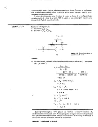 EJEMPLO 4.14
170
circuito de salida pueden elegirse prácticamente en forma directa. Pero esto no implica que
todas las soluciones tomarán la misma trayectoria, pero sí sugiere una ruta a seguir si se en-
cuentra una nueva configuración.
El primer ejemplo explica cómo el resistor de emisor se elimina de la configuración de
retroalimentación de voltaje de la figura 4.34. El análisis es muy similar, pero requiere de la
eliminación de RE de la ecuación aplicada.
Para la red de la figura 4.39:
a) Determinar Iq, y VcE¡¡ .
b) Encontrar VB•Vc, VE y V.e
e,
Solución
Re 4.7 kQ
¡J= 120
Figura 4.39 Retroalimentación en
colector con RE'" On.
a) La ausencia de RE reduce la reflexión de los niveles resistivos sólo al de Re y la ecuación
para l. se reduce a
b)
lB =
Vcc - V'E
RB + f3Rc
20 V - 0.7 V
= =
680 kQ + (120)(4.7 kQ)
= 15.51 }lA
ICQ = f31. = (120)(15.51}lA)
= 1.86 mA
VCEQ = Vcc - leRe
= 20 V - (1.86 mA)(4.7 kQ)
= 11.26 V
VB = VBE = 0.7 V
Vc = VCE = 11.26 V
VE = O V
V.C = VB - VC =0.7 V - 11.26 V
= -10.56 V
19.3 V
1.244 MQ
En el siguiente ejemplo el voltaje aplicado está conectado a la terminal del emisor y Rc
está directamente conectada a la tierra. Al principio. parece ser algo no ortodoxo y muy diferente
a los que se encontraron hasta ahora. pero una aplicación de la ley de voltaje de Kirchhoff al
circuito base dará por resultado la corriente de base deseada.
Capítulo 4 Polarización en dc-BJf
 