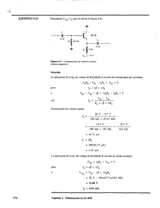 -(
----------------------------------------------------EJEMPLO 4.16
172
Detenninar VCEQ elE para la red de la figura 4Al.
C,
" 0---1)1---.----1
IOpF
C,
~-I-(--'o v,
IOpF
VEE
-20V
Figura 4.41 Configuración de colector común
(emisor:"seguidor).
Solución
La aplicación de la ley de voltaje de Kirchhoff al circuito de entrada dará por resultado
pero
y
con
-IBRB - VBE - l¿E + VEE = O
lE = (f3 + l)IB
VEE - VBE - (f3 + 1)lsRE. - lsRB = O
Sustituyendo los valores queda
20 V - 0.7 V
lB = - - - - - - - -
240 kQ + (91)(2 kQ)
19.3 V 19.3 V
= =----240 kQ + 182 kQ 422 kQ
= 45.73 )lA
le = f3ls
= (90)(45.73 )lA)
= 4.12 mA
La aplicación de la ley de voltaje de Kirchhoff al circuito de salida resultará
pero
y
-VEE + I¿E + VCE = O
lE = (f3 + l)ls
VCE = V EE - (f3 + l)lsRE
Q
= 20 V - (91)(45.73 )lA)(2 kQ)
= 11.68 V
lE = 4.16 mA
Capítulo 4 Polarización en dc-BJT
 