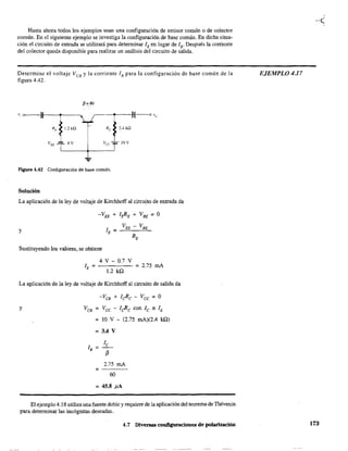 Hasta ahora todos los ejemplos usan una configuración de emisor común o de colector
común. En el siguiente ejemplo se investiga la configuración de base común. En dicha situa-
ción el circuito de entrada se utilizará para deternlÍnar lEen lugar de 1S' Después la corriente
del colector queda disponible para realizar un análisis del circuito de salida.
Determine el voltaje VeB y la corriente 'B para la configuración de base común de la
figura 4.42.
"~~
"R, r~~~Vu 4 V Vec lOV
...
Figura 4.42 Configuración de base común.
Solución
La aplicación de la ley de voltaje de Kirchhoff al circuito de entrada da
y
Sustituyendo los valores, se obtiene
4 V - 0.7 V
1.2 ka
= 2.75 mA
La aplicación de la ley de voltaje de Kirchhoff al circuito de salida da
-VCB + leRc - Vee =O
Y VCB = Vec - lcR-c con le ~ lE
= 10 V - (2.75 mA)(2.4 ka)
= 3.4 V
lB = í
f3
2.75 mA
=
60
= 45.8 !lA
El ejemplo 4.18 utiliza una fuente doble y requiere de la aplicación del teorema de Thévenin
para detenninar las incógnitas deseadas.
4.7 Diversas configuraciones de polarización
EJEMPLO 4.17
173
 