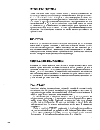 xviii
ENFOQUE DE SISTEMAS
Durante varias visitas a otros colegios, institutos técnicos, y juntas de varias sociedades, se
mencionaba que debería desarrollarse un mayor "enfoque de sistemas" para apoyar la necesi-
dad de un estudiante de convertirse en adepto de la aplicación de paquetes de sistemas. Los
capítulos 8,9 Y10 están específicamente organizados para desarrollar los cimientos del análi-
sis de sistemas en el grado posible en este nivel introductorio. Aunque puede resultar más fácil
considerar los efectos de Rs y RL
con cada configuración cuando ésta se presenta por primera
vez, los efectos de Rs y RL
también ofrecen una oportunidad para aplicar algunos de los con-
ceptos fundamentales del análisis de sistemas. Los últimos capítulos referentes a amplifIcadores
operacionales y circuitos integrados desarrollan aún más los conceptos presentados en los
capítulos iniciales.
EXACTITUD
No hay duda que una de las metas primarias de cualquier publicación es que ésta se encuentre
libre de errores en lo posible. Ciertamente, la intención no es de retar al instructor o al estu-
diante con inconsistencias planeadas. De hecho, no existe algo más tenso para un autor que el
escuchar sobre errores en su libro. Después de una verificación extensiva acerca de la exacti-
tud en la quinta edición, ahora nos sentimos seguros que este texto gozará del nivel más alto de
exactitud que se puede obtener para una publicación de este tipo.
MODELAJE DE TRANSISTORES
El modelaje del transistor bipolar de unión (BJT) es un área que se ha enfocado de varias
maneras. Algunas instituciones utilizan exclusivamente el modelo re mientras que otras se
apoyan en el enfoque híbrido o en una combinación de estos dos. La sexta edición destacará el
modelo r, con la suficiente cobertura del modelo híbrido como para permitir una comparación
entre los modelos y la aplicación de ambos. Se ha dedicado un capítulo completo (capítulo 7)
.la introducción de los modelos para asegurar un entendimiento claro y correcto de cada uno
y de las relaciones que existen entre los dos.
PSpice y BASIC
Los recientes años han visto un crecimiento continuo del contenido de computación en los
curSOs introductorios. No solamente aparece la utilización de procesadores de texto en el pri-
mer semestre, sino que también se presentan las hojas de cálculo y el empleo de un paquete de
análisis tal como PSpice en numerosas instituciones educativas.
Se eligió PSpice como el paquete que aparecerá a través de este texto debido a que
recientes encuestas sugieren que es el que se emplea con mayor frecuencia. Otros paquetes
posibles incluyen Micro-Cap III y Breadboard. La :obertura de PSpice ofrece suficiente
capacidad para permitir la escritura del archivo de captura para la mayoría de las redes
analizadas en este texto. No se supone un conocimiento anterior acerca de paquetes para
computadora.
PSpice en el ambiente WINDOWS permite entrar al circuito en forma esquemática, el
cual puede ser analizado después con resultados de salida similares a PSpice. Aún se incluyen
en el texto algunos programas en BASIC para demostrar las ventajas de conocer un lenguaje
de computación y de los beneficios adicionales que surgen de su utilización.
 