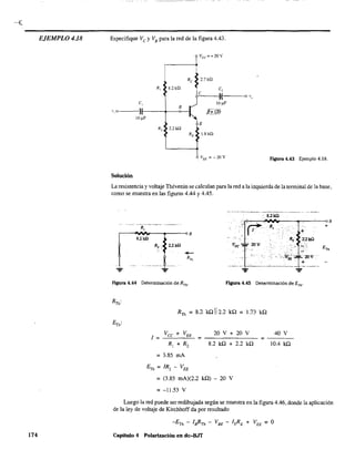 EJEMPLO 4.18
174
Especifique Ve y VB para la red de la figura 4.43.
Vcc =+20V
Re 2.7Hl
R, 8.2kQ e,
e ,;
,{ o v"
e, 10 ¡..LF
1:
B
v, o
~
.Jl=12ij
10 IlF
E
R, 2.2kn
RE 1.8kn
VEE =-20V Figura 4.43 Ejemplo 4.18.
Solución
La resistencia y voltaje Thévenin se calculan para la red a la izquierda de la terminal de la base.
como se muestra en las figuras 4.44 y 4.45.
8.2kil
>~~~~~~----~--~--QB
JI1
8.2 k.!l
Figura 4.44 Determinación de RTh
, figura 4.45 Determinación de ETh'
RTh = 8.2 kQ 112.2 kQ = 1.73 kQ
Vec + VEE 20 V + 20 V 40 V
1= = = - - -
R¡ + Rz 8.2 ka + 2.2 ka 10.4 kQ
= 3.85 mA
= (3.85 mA)(2.2 ka) - 20 V
= -11.53 V
+
Luego la red puede ser redibujada según se muestra en la figura 4.46, donde la aplicación
de la ley de voltaje de Kirchhoff da por resultado
-ETh - leRTh - V BE - I~E + V EE = O
Capítulo 4 Polarización en dc-BJT
 