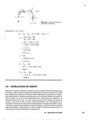 p= 120
E
11..53 V
VEE =-20V
Figura 4.46 Sustitución del circuito
equivalente de Thévenin.
Sustituyendo lE = (¡J + 1)18 da
e
Va - ETh - VBE - (¡J + I)IBRE - IBRTh = O
VEE - ETh - VBE
RTh + (¡J + I)RE
20 V - 11.53 V - 0.7 V
1.73 ka + (121)(1.8 kQ)
7.77 V
=----
219.53 ka
=35.39 j.iA
le = ¡JIB
= (120)(35.39 ¡lA)
=4.25 mA
Ve = Vcc - ¡eRe
= 20 V - (4.25 mA)(2.7 ka)
= 8.53 V
VB = -ETh - IsRTh
= -(11.53 V)
= -11.59 V
(35.39 ¡LA)(1.73 ka)
4.8 OPERACIONES DE DISEÑO
Hasta ahora los análisis se enfocan al estudio de la~ redes existentes. Todos los elementos están
en su lugar, y sólo es cuestión de resolver para determinar los niveles de corriente y de voltaje
de la configuración. El proceso de diseño es donde se especifican la corriente y/o e! voltaje, y
deben detenninarse los elementos requeridos para fijar los niveles de! diseño. Este proceso de
síntesis requiere de una muy clara comprensión de las características del dispositivo, las
ecuaciones básicas para la red y un gran conocimiento de las leyes básicas del análisis de
circuitos, como la ley de Ohm, la ley de voltaje de Kirchhoff, y así sucesivamente. En la
mayoría de las situaciones se reta al proceso de pensamiento en un grado alto durante el proce-
so de diseño, mucho más que durante la secuencia de análisis. La trayectoria hacia la solución
está menos definida, y puede requerir de cierta cantidad de suposiciones básicas que no se
tienen que hacer cuando simplemente se analiza una red.
4.8 Operaciones de diseño 175
 