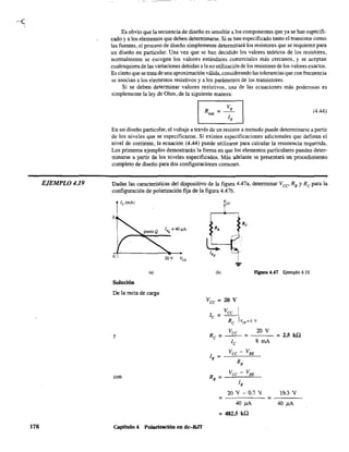 EJEMPLO 4.19
176
Es obvio que la secuencia de diseño es sensible a los componentes que ya se han especifi-
cado ya los elementos que deben determinarse. Si se han especificado tanto el transistor como
las fuentes, el proceso de diseño simplemente determinará los resistores que se requieren para
un diseño en particular. Una vez que se han decidido los valores teóricos de los resistores,
normalmente se escogen los valores estándares comerciales más cercanos, y se aceptan
cualesquiera de las variaciones debidas a la no utilización de los resistores de los valores exactos.
Es cierto que se trata de una aproximación válida,considerando las tolerancias que con frecuencia
se asocian a los elementos resistivos y a los parámetros de los transistores.
Si se deben determinar valores resistivos, un~ de las ecuaciones más poderosas es
simplemente la ley de Ohm, de la siguiente manera:
I Ru"" = V
R
I (4.44)
IR
En un diseño particular, el voltaje a través de un resistor a menudo puede detenninarse a partir
de los niveles que se especificaron. Si existen especificaciones adicionales que definan el
nivel de corriente, la ecuación (4.44) puede utilizarse para calcular la resistencia requerida.
Los primeros ejemplos demostrarán la forma en que los elementos particulares pueden deter-
minar,e a partir de los nivel"" ""peciflcados. Má, adelante ,e presentará un procedimiento
completo de diseño para dos configuraciones comunes.
Dadas las características del dispositivo de la figura 4.47a, determinar Vce RB y Rc para la
configuración de polarización fija de la figura 4.47b.
8
o
lB
Q
= 4O).IA
~~~~-
(a)
Solución
De la recta de carga
y
con
capítulo 4 Polarización en dc-B.IT
(b) figura 4.47 Ejemplo 4.19.
Vcc = 20 V
lB =
RB =
=
=
Vcc -
RB
Vcc -
lB
VBE
VBE
20 V
8 mA
21l V - 1l.7 V
=4O¡JA
482.5 ka
= 2.5 ka
19.3 V
40 ¡JA
 