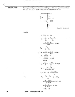 EJEMPLO 4.21
178
La configuración de polarización en emisor de la figura 4.49 tiene las siguientes especificacio-
nes: leo = Ve"Je",= 8 mA, Ve = 18 V Yf3 =110. Detenninar Re' RE y RB •
Solución
y
y
con
r-------~--~28V
FIgUra 4.49 Ejemplo 4.21.
=
28 V - 18 V
4 mA
= 2.5 ka
Vee 28 V
RE = le", = 8 mA =
RE = 3.5 ka - Re
= 3.5 kQ - 2.5 kQ
= 1 ka
3.5 ka
le 4 mA
lB = -Q- = - - = 36.36 J1A
Q f3 110
= - - - - - (lll)(l ka)
36.36 J1A
27.3 V
=----
36.36 J1A
= 639.8 ka
111 ka
Capitulo 4 Polarización en dc-BJT
 