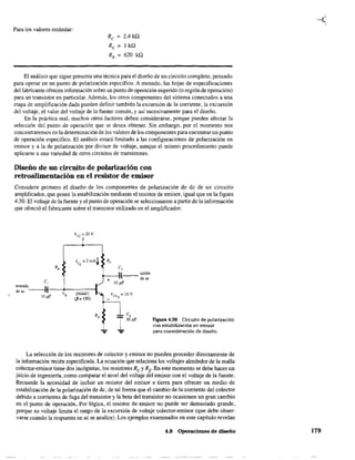 Para los valores estándar:
Re = 2.4 ka
RE = 1 ka
RB = 620 ka
El análisis que sigue presenta una técnica para el diseño de un circuito completo, pensado
para operar en un punto de polarización específico. A menudo, las hojas de especificaciones
del fabricante ofrecen infonnación sobre un punto de operación sugerido (o región de operación)
para un transistor en particular. Además, los otros componentes del sistema conectados a una
etapa de amplificación dada pueden definÍr también la excursión de la corriente, la excursión
del voltaje, el valor del voltaje de la fuente común, y así sucesivamente para el diseño.
En la práctica real, muchos otros factores deben considerarse, porque pueden afectar la
selección del punto de operación que se desea obtener. Sin embargo, por el momento nos
concentraremos en la determinación de los valores de los componentes para encontrar un punto
de operación específico. El análisis estará limitado a las configuraciones de polarización en
emisor y a la de polarización por divisor de voltaje. aunque el mismo procedimiento puede
aplicarse a una variedad de otros circuitos de transistores.
Diseño de un circuito de polarización con
retroalimentación en el resistor de emisor
Considere primero el diseño de los componentes de polarización de de de un circuito
amplificador, que posee la estabilización mediante el resistor de emisor, igual que en la figura
4.50. El voltaje de la fuente yel punto de operación se seleccionaron a partir de la información
que ofreció el fabricante sobre el transistor utilizado en el amplificador.
R,
C,
entrada 
de ac ----,I----+-----t
VB
2N4401
10 ¡iF (p. 150)
c,
'"---tI-- salida
T + deac
1O¡tF
Figura 4.50 Circuito de polarización
con estabilización en emisor
para consideración de disefio.
La selección de los resistores de colector y emisor 00 pueden proceder directamente de
la información recién especificada. La ecuación que relaciona los voltajes alrededor de la malla
colector-emisor tiene dos incógnitas, los resistores Re y RE. En este momento se debe hacer un
juicio de ingeniería, como comparar el nivel del voltaje del emisor con el voltaje de la fuente.
Recuerde la necesidad de incluir un resistor del emisor a tierra para ofrecer un medio de
estabilización de la polarización de de, de tal forma que el cambio de la corriente del colector
debido a corrientes de fuga del transistor y la beta del transistor no ocasionen un gran cambio
en el punto de operación. Por lógica, el resistor de emisor no puede ser demasiado grande,
porque su voltaje limita el rango de la excursión de voltaje colector-emisor (que debe obser-
varse cuando la respuesta en ac se analice). Los ejemplos examinados en este capítulo revelan
4.8 Operaciones de diseño 179
 