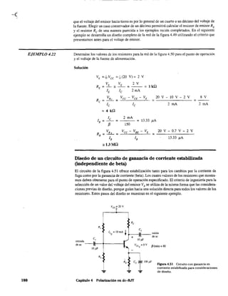 EJEMPLO 422
180
que el voltaje del emisor hacia tierra es por lo general de un cuarto a un décimo del voltaje de
la fuente. Elegir un caso conservador de un décimo pennitirá calcular el resistor de emisor RE
y el resistor Re de una manera parecida a los ejemplos recién completados. En el siguiente
ejemplo se desarrolla un diseño completo de la red de la figura 4.49 utilizando el criterio que
presentamos antes para el voltaje de emisor.
Determine los valores de los resistores para la red de la figura 4.50 para el punto de operación
y el voltaje de la fuente de alimentación.
Solución
VE =",Vec =",(20 V)= 2 V
VE VE 2 V
RE = - '" - - = - - = 1 kQ
lE lc 2mA
Re = VRe = Vcc - VCE - VE = 20 V-lO V - 2 V = ~
le le 2 mA 2 mA
= 4 kQ
le 2 mA
1 = - - = = 13.33 }lA
B f3 150
VR Vec-VBE-VE
RB = -'- = --~--~~---=- =
lB lB
",1.3MQ
20 V - 0.7 V - 2 V
13.33 }lA
Diseño de un circuito de ganancia de corriente estabilizada
(independiente de beta)
El circuito de la figura 4.51 ofrece estabilización tanto para los cambios por la corriente de
fuga como por la ganancia de corriente (beta). Los cuatro valores de los resistores que mostra-
mos deben obtenerse para el punto de operación especificado. El criterio de ingeniena para la
selección de un valor del voltaje del emisor VE se utiliza de la misma forma que las considera-
ciones previas de diseño, porque guían hacia una solución directa para todos los valores de los
resistores. Estos pasos del diseño se muestran en el siguiente ejemplo.
Vcc = 20 V
I C,
le, = !O rnA 't ¡"---JL-- salida
+ ,- deac
C,
entrada ___ 
de ac ~f---1~----I
1O¡ñ'
... ...
Capítulo 4 Polarización en dc-BJf
1O¡ñ'
VCEQ = 8 V (3(mín) = 80
FIgUra 4.51 Circuito con ganancia en
corriente estabilizada para consideraciones
de diseño.
 