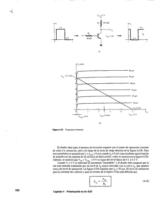 182
5V 5V
.....
- -OV
hFE = 125
68 k,Q
1
OV
...
Ic(mA)
r----------------------------~~A
71-
le"" == 6.1 mA,l-__________________ 50 !lA
6~
5~~--~~-----------------------40~
4~~--~~~---------
3 ~,r--------=::""'::::~:-------- 20~A
__------------------------~~----- lO~A
~ I,=O~
30 I-lA
2
1
2 t 3 4 5
ICEO=OmA
Vcc = 5 V
(b)
Flgura 4.52 Transistor inversor.
El diseño ideal para el proceso de inversión requiere que el punto de operación conmute
de corte a la saturación, pero a lo largo de la recta de carga descrita en la figura 4.52b. Para
estos propósitos se asumirá que 1C =1CEO =OmA cuando lB =OpA (una excelente aproximación
de acuerdo con las mejoras de las técnicas de fabricación), como se muestra en la figura 4.52b.
Además, se asumirá que VCE
= VCE
,,, =OV en lugar del nivel típico de 0.1 a 0.3 V.
Cuando Vi;;: 5 V, el transistor se encontrará "encendido" y el diseño debe asegurar que la
red está saturada totalmente por un nivel de lB mayor asociado con la curva lB' que aparece
cerca del nivel de saturación. La figura 4.52b requiere que lB > 50 pA. El nivel de saturación
para la corriente del colector y para el circuito de la figura 4.52a está definido por
Capitulo 4 Polarización en dc-BJT
VCC
1 =----
Csa, R
C
(4.45)
 