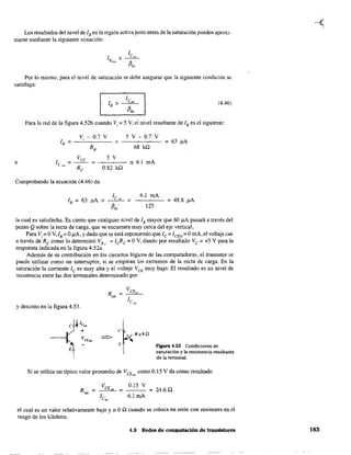 Los resultados del nivel de lB en la región activa justo antes de la saturación pueden aproxi-
marse mediante la siguiente ecuación:
Por 10 mismo, para el nivel de saturación se debe asegurar que la siguiente condición se
satisfaga:
(4.46)
Para la red de la figura 4.52b cuando Vi =5 V, el nivel resultante de lB es el siguiente:
Vi - 0.7 V 5 V - 0.7 V
lB = = = 63 J.1A
RB 68 kQ
Vee 5 V
e 1 =-~ = '" 6.1 mAc,~, R
0.82 kQe
Comprobando la ecuación (4.46) da
6.1 mA
- - - - = 48.8 ¡.tA
125
la cual es satisfecha. Es cierto que cualquier nivel de lB mayor que 60 ¡.tA pasará a través del
punto Qsobre la recta de carga, que se encuentra muy cerca del eje vertical.
Para Vi = OV'/B = O¡.tA, y dado que se está suponiendo que le = ICEO = OmA,el voltaje cae
a través de Rc como 10 determinó VRc
= ¡eRe = OV, dando por resultado Ve = +5 V para la
respuesta indicada en la figura 4.52a.
Además de su contribución en los circuitos lógicos de las computadoras, el transistor se
puede utilizar como un interruptor, si se emplean los extremos de la recta de carga. En la
saturación la corriente lc es muy alta y el voltaje VCE muy bajo. El resultado es un nivel de
resistencia entre las dos tenninales detenninado por
y descrito en la figura 4.53.
E
E Figura 4.53 Condiciones de
saturación y la resistencia resultante
de la tenninal.
Si se utiliza un típico valor promedio de VCE~ como 0.15 V da como resultado
R =
'"
0.15 V
- - - = 24.60.
6.1 mA
el cual es un valor relativamente bajo y ::: OQ cuando se coloca en serie con resistores en el
rango de los kilohms.
4.9 Redes de conmutación de transistores 183
 
