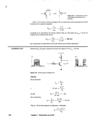 EJEMPLO 4.24
184
Figura 4.54 Condiciones de corte
y la resistencia resultante de la
terminal.
Para Vi = OVcomo lo vemos en la figura 4.54, la condición de corte ocasionará un nivel de
resistencia de la siguiente magnitud:
Vee 5 V
R =--= =~Qcon,
l CEO O mA
resultando en la equivalencia de circuito abierto. Para un valor típico de leEO = 10 ¡LA, la
magnitud de la resistencia de corte es
que se aproxima a la equivalencia de circuito abierto para muchas situaciones.
Determine RB YRe para el transistor inversor de la figura 4.55 si le = 10 mA.
"'
Vcc=lOV
v,
hFE
= 250
v
Flgura 4.55 Inversor para el ejemplo 4.24.
Solución
En la saturación:
l =
e'al
y 10 mA =
IOV
así que Re = = 1 kQ
10 mA
En la saturación:
l 10 mA
lB '" ~ = =40 ¡LA
f3"" 250
Elija lB = 60 ¡LA para asegurar la saturación, y utilizando
lB = Vi - 0.7 V
RB
Capitulo 4 Polarización en dc-BJT
IOV IOV
 