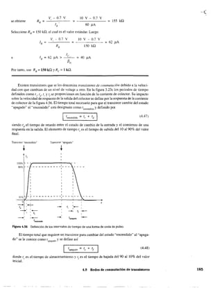 v - 0.7 V 10 V - 0.7 V
se obtiene
,
155 kQ;
60 !lA
Seleccione RB
= 150 kQ. el cual es el valor estándar. Luego
v - 0.7 V 10 V - 0.7 V, ; - - - - - - ; 62 !lA
RB 150 kQ
e lB ; 62 )lA > ; 40 )lA
Por tanto. use RB
; 150 kQ YRe; 1 kQ.
Existen transistores que se les denomina transistores de conmutación debido a la veloci-
dad con que cambian de un nivel de voltaje a otro. En la figura 3.23c los periodos de tiempo
definidos como ts
' td' tI" Y tI se proporcionan en función de la comente de colector. Su impacto
sobre la velocidad de respuesta de la salida del colector se define por la respuesta de la comente
de colector de la figura 4.56. El tiempo total necesario para que el transistor cambie del estado
"apagado" al "encenciido" está designado como tencendido y definido por
Itencendido = tr + td I (4.47)
siendo td el tiempo de retardo entre el estado de cambio de la entrada y el comienzo de una
respuesta en la salida. El elemento de tiempo t, es el tiempo de subida del 10 al 90% del valor
final.
Transistor "encendido" Transistor "apagado"
1009,
909',
lOge
o
-1,
- - - - - - - - - _1- __
I
I
I I
,- I - - - - - - - - - -1- - - -1- -
, ,
- '-, ,
--+< 1,
'-
,
,
--+<, I[,
1,
I ,
,- ~,
tapagado
tencendido
,-
,_
Figura 4.56 Definición de los intervalos de tiempo de una forma de onda de pulso.
El tiempo total que requiere un tra.'1sistor para cambiar del estado "encendido" al "apaga-
do" se le conoce como tapagado y se define así
(4.48)
donde t, es el tiempo de almacenamiemo y t
r es el tiempo de bajada del 90 al 10% del valor
inicial.
4.9 Redes de conmutación de transistores 185
 