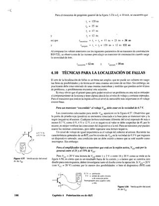 .:::0.7 V Si
o::O.3VGe
Figura 4.57 Verificación del nivel
de de VBE"
186
Para el transistor de propósito general de la figura 3.23c a le;;;: 10 mA, se encuentra que
t.l" = 120 ns
Id = 25 ns
1, = 13 ns
y I
f = 12 ns
así que tencendido = I +, Id = 13 ns + 25ns=38ns
y tl.l.?agadQ I , + I
f
= 120 ns + 12 ns 132 nS
Al comparar los valores anteriores con los siguientes parámetros de un transistor de conmutaCión
BSV52L, se observa una de las razones para elegir un transistor de conmutación cuando surge
la necesidad de éste.
tencendido = 12 ns y t apagado == 18 os
4.10 TÉCNICAS PARA LA LOCAUZACIÓN DE FALLAS
El arte de la localización de fallas es un tema tan amplio. que no puede ser cubierto un rango
tan lleno de posibilidades y de técnicas en unas cuantas secciones de un libro. Sin embargo, un
practicante debe estar enterado de unas cuantas maniobras y medidas que pueden aislar el área
de problema, y posiblemente encontrar una solución.
Es muy obvio que el primer paso para poder resolver un problema en una red es entender
el comportamiento de la misma y tener alguna idea de los niveles de voltaje y corriente esperados.
Para el transistor que está en la región activa el nivel dc mesurable más importante es el voltaje
emisor-base.
Para un transistor "encendido" el voltaje VBE
debe estar en la vecindad de 0.7 V.
Las conexiones adecuadas para medir VaE aparecen en la figura 4.57. Obsérvese que
la punta de prueba roja (positiva) se encuentra conectada a la base para un transistor npn y la
negra (negativa) al emisor. Cualquier lectura totalmente diferente del nivel esperado de más o
menos 0.7 Y, como OY, 4 Y O 12 Y, o si es negativo el valor se debe sospechar de él; por lo
mismo, es mejor verificar las conexiones del dispositivo o la red. Para un transistorpnp pueden
usarse las mismas conexiones, pero debe esperarse una lectura negativa.
Un nivel de voltaje de igual importancia es el voltaje del colector al emisor. Recuerde las
características generales de un BJT,con los niveles de VCEen la vecindad de 0.3 V que sugieren
un dispositivo saturado, una condición que no debe existir a menos que se esté usando como
interruptor. Sin embargo:
Para el amplificador típico a transistor que está en la región activa, VCE está por lo
general entre el 25 y el 75% de Vcc"
Para Vce = 20 Y una lectura de VCE entre 1 y 2 Y o entre 18 y 20 Y como se mide en la
figura 4.58, es cieno que es un resultado fuera de lo común, y a menos que se conozca otro
diseño para esta respuesta, deben investigarse tanto e1 diseño como la operación. Si VCE = 20 V
(con Vcc = 20 Y) existen por lo menos dos posibilidades: O bien el dispositivo (BJT) está
~ ~
0.3 V = satu"ción
~ O Ov = estado de corto circuito
 (J) o de conexión pobre
~+ - Normalmente unos cuantos volts
~ -------Va) o más
E ~
Capítulo 4 Polarización en dc-BJT
Figura 4.58 Verificación del nivel
de de Ver"
 