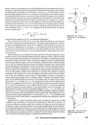 dañado y tiene las carf!1cterísticas de un circuito abierto entre las terminales del colector y
del emisor. o bien una conexión en la mal1a del circuito del colector-emisor o base-emisor
está abierta como en la figura 4.59. haciendo le O mA y VRe = O V. En la figura 4.59 la
punta de prueba negra del vólmetro está conectada a la tierra común de la fuente y la roja a
la terminal inferior del resistor. La ausencia de una corriente del colector y de la caída de
voltaje resultante a través de Re darán por resultado una lectura de 20 V. Si el medidor está
conectado a la terminal del colector del BJT. la lectura será de OV. porque Vee está blo-
queado del dispositivo activo por un circuito abierto. Uno de los errores más comunes en
la experiencia de laboratorio es el uso del valor erróneo de la resistencia para un diseño
dado. Imagine el impacto del uso de un resistor de 680 Q para Ra en lugar del valor de
diseño de 680 ka. Para Vcc;;:;: 20 V Y una configuración de polarización fija, la corriente
. de base resultante seria
20 V - 0.7 V
680 Q
= 28.4 mA
en lugar del valor deseado de 28.4 pA, ¡una diferencia significativa!
Una corriente base de 28.4 mA es cierto que colocaría al diseño en una región de
saturación y es posible que se dañe el dispositivo. Ya que los valores reales de los resistores
a menudo son diferentes de los valores de los códigos de color nominales (recuerde que
los valores de tolerancia de los resistores), es una buena inversión de tiempo hacer la
medición de un resistor antes de insertarlo en la red. El resultado será tener valores reales
más cercanos a los niveles teóricos y cierta seguridad de que el valor correcto de la resis-
tencia se utiliza.
Habrá momentos en que surgirá la frustración. Se habrá verificado el dispositivo en un
trazador de curvas u otro instrumento para probar BJT y parecerá correcto. Todos los niveles
de los resistores parecen adecuados, las conexiones se ven sólidas y se ha aplicado la fuente
adecuada de voltaje, ¿qué sigue? Ahora, la persona encargada de resolver el problema debe
esforzarse para lograr un mayor nivel de sofisticación. ¿Podría ser que la conexión interna
entre el cable y la conexión final de una punta esté dañada? ¿Cuántas veces el simple hecho
de tocar una punta crea una situación "'correcta o incorrecta" entre las conexiones? Quizá la
fuente fue encendida y ajustada en el voltaje correcto. pero el control de limitación de co-
rriente se dejó en cero, evitando el nivel adecuado de corriente según lo demanda el diseño
de la red. Obviamente, mientras más sofisticado es el sistema, más extenso el rango de
posibilidades. En cualquier caso. uno de los métodos más efectivos para verificar la opera-
ción de una red es probando varios niveles de voltaje respecto a la tierra y al conectar la
punta de prueba negra (negativa) de un vólmetro a tierra y "tocando" las terminales impor-
tantes con la punta de prueba roja (positiva). En la figura 4.60, si la punta roja se conecta
directamente a Vcc, se deben leer Vcc volts, porque la red tiene una tierra común para la
fuente y los componentes de la red. En Ve la lectura debe ser menor por la caída a través de
Re y VE debe ser menor que Ve por el voltaje colector emisor VeE. La falla en cualquiera
de estos dos puntos sirve para registrar lo que podría parecer un nivel razonable y ser
autosuficiente para definir la falla o el elemento defectuoso. Si VR YVR son valores razo-, e
nables pero VCE = OV. existe la posibilidad de que el BIT esté dañado y presente un equiva-
lente de corto circuito entre las terminales del colector y del emisor. Antes dijimos que si VCE
registra un nivel de aproximadamente 0.3 V, como señala VCE;;;:; VC - VE (la diferencia entre
los dos niveles como se midió arriba), la red puede estar saturada con un dispositivo que esté
o no defectuoso.
Parecería obvio, a partir del análisis anterior, que la sección de vólmetro de un VOM
o DMM es muy importante en el proceso de localización de fallas. Por 10 general. los
niveles de corriente se calculan a partir de los niveles de voltaje a través de los resistores,
en lugar de "romper" la red para insertar la sección de miliamperímetro de un multímetro.
En los diagramas grandes se ofrecen los niveles específicos de voltaje respecto a la tierra,
para facilitar la verificación e identificación de las posibles áreas de problemas. Para las
redes cubiertas en este capitulo se deben considerar los niveles típicos dentro del sistema,
como 10 definió el potencial aplicado y la operación general de la red.
4.10 Técnicas para la localización de fallas
VCc =20V
lc=OmA +~Re
conexión ___ ~
abierta
I
----/
20 v
Figura 4.59 Efecto de una
conexión pobre o un dispositivo
dañado.
Figura 4.60 Verificación de los
niveles de voltaje respecto a
tierra.
187
 