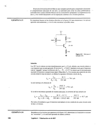 EJEMPLO 425
EJEMPLO 426
188
El proceso de localización de fallas es una verdadera prueba para comprender claramente
el comportamiento adecuado de una red y su habilidad para aislar las áreas problemáticas --
utilizando unas cuantas medidas básicas con los instrumentos apropiados. La experiencia es la
clave, y ésta vendrá únicamente con la exposición continua a los circuitos prácticos.
Es importante basarse en las lecturas ofrecidas en la figura 4.61 para determinar si la red está
operando adecuadamente, y si no 10 está, encontrar la posible causa.
::!ov
...
Solución
3.3 kQ
211 Y
p= lOO
2kQ
Figura 4.61 Red para el
ejemplo 4.25.
Los 20 V en el colector revelan inmediatamente que le = OmA, debido a un circuito abierto o
a un transistor que no está operando. El nivel de VR = 19.85 V también revela que el transistor,
está en "apagado" porque la diferencia de Vec - VR
¡; == 0.15 V es menor que la necesaria para
encender el transistor y proporcionar algún voltaje para VE' Si se asume una condición de corto
circuito desde la base al emisor, se obtiene la siguiente corriente a través de RB'
20 V
252 kil
= 79.4 }lA
la cual asemeja a la obtenida de
19.85 V
250 kil
= 79.4 }lA
Si la red se encontrara operando de manera adecuada, la corriente de base debería ser
19.3 VVcc - VBE 20 V - 0.7 V
lB =----"''------''''-- =--------- = =42.7 }lA
RB + (/3 + l)RE 250 kQ + (101)(2 kil) 452 kil
Por tanto, el resultado es que el transistor está dañado en una condición de corto circuito entre
la base y el emisor.
Basándose en las lecturas que aparecen en la figura 4.62, determinar si el transistor se encuen-
tra "encendido" y si la red está operando de manera correcta.
Capitulo 4 Polarización en dc-BJT
 