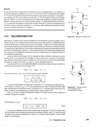 Solución
Si nos basamos en los valores de los resistores RI y R2 Yla magnitud de Vcc' el voltaje Vs :::;:
4 V parece adecuado (y de hecho lo es). Los 3.3 Ven el emisor son el resultado de una caída de
0.7 V a través de la unión base-emisor del transistor lo que sugiere un transistor "encendido",
Sin embargo. los 20 Ven el colector revelan que le:;;;; O mA. aunque la conexión a la fuente
debe ser "sólida" o los 20 V no aparecerían en el colector del dispositivo. Existen dos posibi-
lidades: o bien puede existir una conexión pobre entre Re y la terminal del colector del transis-
tor. o el transistor tiene abierta la unión base-colector. Primero se verifica la continuidad en la
unión del colector utilizando un óhmetro. y si está bien. debe verificarse el transistor usando
uno de los métodos descritos en el capítulo 3.
4.11 TRANSISTORES PNP
Hasta ahora. el análisis se ha limitado totalmente a los transistores npn para asegurar que el
análisis inicial de las configuraciones básicas sean 10 más claras posible y simplificadas para
no intercambiar entre los tipos de transistores. Por fortuna. el análisis de los transistores pnp
sigue el mismo patrón que se estableció para los transistores npn. Primero se calcula el nivel de
lB' seguido por la aplicación de las relaciones adecuadas de los transistores para determinar la
lista de las cantidades que se ignoran. La única diferencia entre las ecuaciones resultantes para
una red en la que se reemplazó un transistor npn por un transistor pnp es la señal asociada con
las cantidades en particular.
Como se observa en la figura 4.63, la notacíón de doble subíndice continúa de manera
normal. como ya se mencionó. Sin embargo. las direcciones de las corrientes se invirtieron
para reflejar las direcciones reales de coriducción. En caso de que se utilicen las polaridades
definidas de la figura 4.63, tanto VSE
como VCE
serán cantidades negativas.
La aplicación de la ley de voltaje de Kirchhoffa la malla base-emisor dará por resultado la
siguiente ecuación para la red de la figura 4.63:
La sustitución de lE = «(3 + 1)1BYsolución para lB da por resultado
(4.49)
La ecuación resultante es la misma que la ecuación (4.17) excepto por el signo para VBE.
Sin embargo. en este caso VBE = -0.7 V Yla sustitución de los valores resultará el mismo signo
para cada término de la ecuación (4.49) y la ecuación (4.17), Considere que la dirección de lB
ahora se definíó como opuesta para un transistor npn, según la figura 4.63.
Para VCE la ley de voltaje de Kirchhoff se aplica a la malla colector-emisor, dando por
resultado la siguiente ecuación:
(4.50)
La ecuación resultante tiene el mismo formato que la ecuación (4.19), pero el signo antes
de cada término en el miembro de la derecha ha cambiado. Debido a que Vcc será mayor que
la magnitud del término subsiguiente, el voltaje VCE tendrá un signo negativo. como se pudo
observar anteriormente.
4.11 Transistores pnp
20 V
4.7 kQ
80 kQ
20"
4v
3.3 y
20 kQ
1 kn
Figura 4.62 Red para el ejemplo 4.26.
+
+
R,
Figura 4.63 Transistor pnp en
una configuración de
estabilización en emisor.
189
 