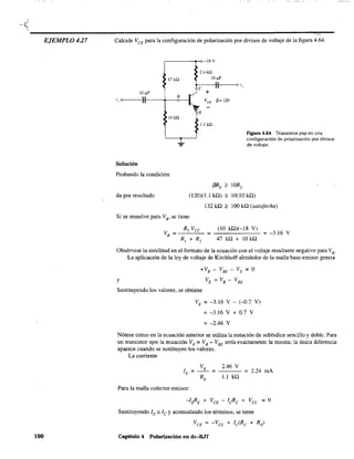 EJEMPLO 4.27
190
Calcule VCE
para la configuración de polarización por divisor de voltaje de la figura 4.64.
r---------~)-18V
2.4 k.Q
47 ka 10 ¡iF
t-c--~:~I(f-----<o '"
10 IlF +
>------1-1",,111----+---
8
0------1", o - t-,. VeE
1" -E
p= 120
lOkQ
Solución
Probando la condición
da por resultado
1.1 kQ
Figura 4.64 Transistor pnp en una
configuración de polarización por divisor
de voltaje.
f3RE '" IOR2
(120)(1.1 kf.l) '" 10(10 kQ)
132 kQ '" lOO kQ (satisfecha)
Si se resuelve para VE' se tiene
R, Vec (10 kf.l)(-18 V)
VB = = =-3.16 V
R, + R, 47 kQ + 10 kQ
Obsérvese la similitud en el fonnato de la ecuación con el voltaje resultante negativo para VB
"
La aplicación de la ley de voltaje de Kirchhoff alrededor de la malla base-emisor genera
y
+VB - VBE - VE = O
VE = VB - VBE
Sustituyendo los valores, se obtiene
VE = -3.16 V - (-D.7 V)
= -3.16 V + 0.7 V
= -2.46 V
Nótese cómo en la ecuación anterior se utiliza la notación de subíndice sencillo y doble. Para
un transistor npn la ecuación VE = VB- VBE sería exactamente la misma; la única diferencia
aparece cuando se sustituyen los valores.
La corriente
VE 2.46 V
lE = = = 2.24 mA
RE 1.1 kQ
Para la malla colector-emisor:
Sustituyendo lE == le y acomodando los términos, se tiene
VeE = -Vee + leCRe + RE)
Capitulo 4 Polarización en dc-B.IT
 