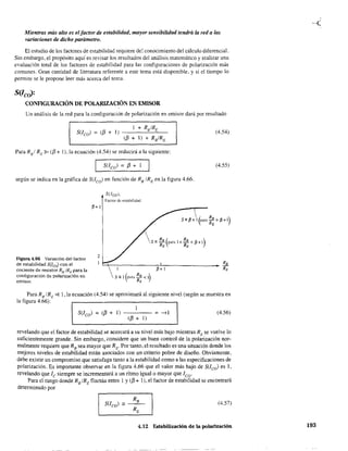 Mientras más alto es el factor de estabilidad, mayor sensibilidad tendrá la red a las
variaciones de dicho parámetro.
El estudio de los factores de estabilidad requiere del conocimiento del cálculo diferencial.
Sin embargo, el propósito aquí es revisar los resultados del análisis matemático y realizar una
evaluación total de los factores de estabilidad para las configuraciones de polarización más
comunes. Gran cantidad de literatura referente a este tema está disponible. y si el tiempo lo
permite se le propone leer más acerca del tema.
S(IcO>:
CONFIGURACIÓN DE POLARIZACIÓN EN EMISOR
Un análisis de la red para la configuración de polarización en emisor dará por resultado
(4.54)
Para Rsi RE'" (13 + 1), la ecuación (4.54) se reducirá a la siguiente:
S(/co) = 13 + 1 (4.55)
según se indica en la gráfica de SUco) en función de RB
/ RE en la figura 4.66.
5(1co),
Factor de estabilidad
~+l
2
Figura 4.66 Variación del factor
de estabílidad S(JcJ con el
cociente de resistor Rs/RE para la
configuración de polarización en
emisor.
~~~________~~______________~ RB
~+1 RE
Para RB/RE
4; 1, la ecuación (4.54) se aproximará al siguiente nivel (según se muestra en
la figura 4.66):
(13 + 1)
(4.56)S(Ico) = (13 + 1) -------- = -->1
revelando que el factor de estabilidad se acercará a su nivel más bajo mientras RE se vuelve lo
suficientemente grande. Sin embargo, considere que un buen control de la polarización nor-
malmente requiere que RB
sea mayor que RE" Por tanto, el resultado es una situación donde los
mejores niveles de estabilidad están asociados con un criterio pobre de diseño. Obviamente,
debe existir un compromiso que satisfaga tanto a la estabilidad como a las especificaciones de
polarización. Es importante observar en la figura 4.66 que el valor más bajo de SUco) es 1,
revelando que le siempre se incrementará a un ritmo igualo mayor que lco.
Para el rango donde RB IRE fluctúa entre 1 y (13 + 1), el factor de estabilidad se encontrará
determinado por
(4.57)
4,12 Estabilización de la polarización 193
 