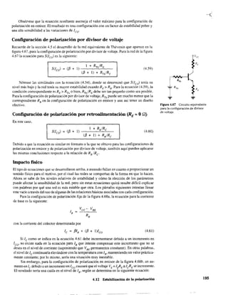 Obsérvese que la ecuación resultante asemeja el valor máximo para la configuración de
polarización en emisor. El resultado es una configuración con un factor de estabilidad pobre y
una alta sensibilidad a las variaciones de leo'
Configuración de polarización por divisor de voltaje
Recuerde de la sección 4.5 el desarrollo de la red equivalente de Thévenin que aparece en la
figura 4.67, para la configuración de polarización por divisor de voltaje. Para la red de la figura
4.67 la ecuación para S(lco) es la siguiente:
(4.59)
Nótense las similitudes con la ecuación (4.54), donde se determinó que S(lco) tenía su
nivel más bajo y la red tenía su mayor estabilidad cuando RE > R8' Para la ecuación (4.59), la
condición correspondiente es RE > RTh o bien, RTh/REdebe ser tan pequeño como sea posible.
Para la configuración de polarización por divisor de voltaje, RTh puede ser mucho menor que la
correspondiente RB
en la configuración de polarización en emisor y aun así tener un diseño
efectivo.
Configuración de polarización por retroalimentación (RE = OQ)
En este caso,
(4.60.)
Debido a que la ecuación es similar en formato a la que se obtuvo para las configuraciones de
polarización en emisor yde polarización por divisor de voltaje, también aquí pueden aplicarse
las mismas conclusiones respecto a la relación de RB
/Re
Impacto físico
El tipo de ecuaciones que se desarrollaron arriba, a menudo fallan en cuanto a proporcionar un
sentido físico para el motivo, por el cual las redes se comportan de la forma en que lo hacen.
Ahora se sabe de los niveles relativos de estabilidad y cómo la elección de los parámetros
puede afectar la sensibilidad de la red, pero sin estas ecuaciones quizá resulte difícil explicar
con palabras por qué una red es más estable que otra. Los párrafos siguientes intentan llenar
e~te vacio a tIa'Vé~ del uso de algunas de las relaciDnes básicas asociadas con cada conflguración.
Para la configuración de polarización fija de la figura 4.68a, la ecuación para la corriente
de base es la siguiente:
con la corriente del colector determinada por
(4.61)
Si le como se indica en la ecuación 4.61 debe incrementarse debido a un incremento en
1co' no existe nada en la ecuación para lB que intente compensar este incremento que no se
desea en el nivel de corriente (suponiendo que VBE
permanezca constante). En otras palabras,
el nivel de le continuaría elevándose con la temperatura con lB' manteniendo un valor práctica-
mente constante; por 10 mismo, sería una situación muy inestable.
Sin embargo, para la configuración de polarización en emisor de la figura 4.68b, un au-
mento en le debido a un incremento en leo causará que el voltaje VE :::lt!<E:sI~E se incremente.
El resultado sería una caída en el nivel de lB' según se detennina en la siguiente ecuación:
4.12 Estabilización de la polarización
Figura 4.67 Circuito equivalente
para la configuración de divisor
de voltaje.
195
 