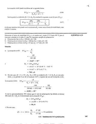 La ecuación (4.64) puede escribirse de la siguiente fonna:
(4.66)
Sustituyendo la condición (/3 + 1) j¡> RB
IRE
resultará la siguiente ecuación para S(VBf
·):
-f3!R -f3/R 1
S(V
BE
) " E" __e = __
13 + 1 13 RE
(4.67)
revela que mientras más grande sea la resistencia RE' menor será el factor de estabilidad y más
estable el sistema.
Detennine el factor de estabilidad S(VBE) y el cambio en le desde 25 oC hasta 100 oC para el
transistor señalado en la tabla 4.1 para les siguientes arreglos de polarización.
a) Polarización fija con RB
=240 ka y 13 =100.
b) Polarización en emisor con RB =240 ka, RE =1 ka y 13= 100.
e) Polarización en emisor con Re = 47 ka, RE = 4.7 ka y 13= 100.
Solución
a) La ecuación (4.65):
y
f3
100
= --'--'--
240 ka
= - 0,417 X 10-'
Me = [S(VBEl](Ll.VBE)
=(-DA17 x 10,3)(0.48 V - 0.65 V)
= (-D.4l7 x lO,3)(-D.17 V)
= 70,9 pA
b) En este caso, (/3 + 1) = 101 Y RBI RE = 240. La condición (/3 + 1) j¡> RBIRE no está satis-
fecha, y no pennite el uso de la ecuación (4.67) Y requiere del uso de la ecuación (4.64).
La ecuación (4.64):
-100 100
= =----
240 ka + (101)1 ka 341 ka
=-0.293 x 10-3
la cual es aproximadamente 30% menor que el valor de polarización fija debido al ténnino
adicional (13 + I)REen el denominador de la ecuación S(VBE)'
e) En este caso,
(/3+1)=
Me = [S(VBE)](Ll.VBE)
= (-D.293 x lQ-3)(-D.17 V)
_ SOpA
RB
47 ka
101 j¡> - - = - - - = 10 (satisfecha)
RE 4.7 ka
4.12 Estabilización de la polarización
EJEMPLO 429
197
 