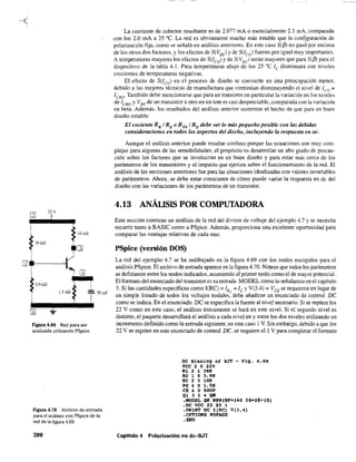 22 V
?
10 kQ
~
=39kn
~[l]
[]
3.9 Hl
1.5 kQ
=r:
..J..
F¡gUra 4.69 Red para ser
analizada utilizando PSpice.
50 ~F
Figura 4.70 Archivo de entrada
para el análisis con PSpice de la
red de la figura 4.69.
200
La corriente de colector resultante es de 2.077 mA o esencialmente 2.1 mA, comparada
con los 2.0 roA a 25 oC. La red es obviamente mucho más estable que la con~guración de
polarización fija, como se señaló en análisis anteriores. En este caso SCf3) no paso por encima
de los otros dos factores, y los efectos de S(VBE) y de S(lco) fueron por igual muy importantes.
A temperaturas mayores los efectos de S(leo) y de S(VBE) serán mayores que para SCiJ! para el
dispositivo de la tabla 4.1. Para temperaturas abajo de los 25 oC le disminuirá con niveles
crecientes de temperaturas negativas.
El efecto de SUco) en el proceso de diseño se convierte en una preocupación menor,
debido a las mejores técnicas de manufactura que continúan disminuyendo el nivel de leo =
1CBO' También debe mencionarse que para un transistor en particular la variación en los niveles
de leBo y VBE de un transistor a otro en un lote es casi despreciable, comparada con la variación
en beta. Además. los resultados del análisis anterior sustentan el hecho de que para un buen
diseño estable:
El cociente RBI RE o RTh I RE debe ser lo más pequeño posible con las debidas
consideraciones en todos los aspectos del diseño, incluyendo la respuesta en ac.
Aunque el análisis anterior puede resultar confuso porque las ecuaciones son muy com~
plejas para algunas de las sensibilidades, el propósito es desarrollar un alto grado de precau~
ción sobre los factores que se involucran en un buen diseño y para estar más cerca de los
parámetros de los transistores y el impacto que ejercen sobre el funcionamiento de la red. El
análisis de las secciones anteriores fue para las situaciones idealizadas con valores invariables
de parámetros. Ahora, se debe estar consciente de cómo puede variar la respuesta en de del
diseño con las variaciones de los parámetros de un transistor.
4.13 ANÁLISIS POR COMPUTADORA
Esta sección contiene un análisis de la red del divisor de voltaje del ejemplo 4.7 y se necesita
recurrir tanto a BASIC como a PSpice. Además, proporciona una excelente oportunidad para
comparar las ventajas relativas de cada uno.
PSpice (versión DOS)
La red del ejemplo 4.7 se ha redibujado en la figura 4.69 con los nodos escogidos para el
análisis PSpice. El archivo de entrada aparece en la figura4.70. Nótese que todos los parámetros
se definieron entre los nodos indicados, asumiendo al primer nodo como el de mayor potencial.
El formato del enunciado del transistor es su entrada .MODEL como lo señalarnos en el capítulo
3. Si las cantidades específicas como I(RC) =IR, =lc YV(3.4) =VCE se requieren en lugar de
un simple listado de todos los voltajes nodales, debe añadirse un enunciado de control .DC
como se indica. En el enunciado .De se especifica la fuente al nivel necesario. Si se repiten los
22 V como en este caso, el análisis únicamente se hará en este nivel. Si el segundo nivel es
distinto, el paquete desarrollará el análisis a cada nivel en y entre los dos niveles utilizando un
incremento definido como la entrada siguiente, en este caso 1V. Sin embargo, debido a que los
22 V se repiten en este enunciado de control .DC, se requiere el l V para completar el formato
OC Biasinq of BJT - Fig. 4.69
VCC 2 o 22V
Rl 2 1 39K
R2 1 O 3.9](
Re 2 3 lOR
RE 4 o l.SK
CE 4 o SOUF
Q1314QH
.MODEL QN NPN(BF-140 IS-2E-15)
.oc VCC 22 22 1
.PRINT OC I(RC) V(3,4)
.OPTIONS NOPAGE
.END
Capítulo 4 Polarizacíón en dc-BJT
 