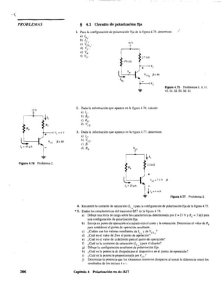 PROBLEMAS
206
§ 4.3 Circuito de polarización fija
1. Para la configuración de polarización fija de la figura 4.75. determine: /
a) lB .
b) le' .
Q 16V
e) VCE .
d) Ve'
e) VE'
D VE' 2.7kQ
470 kQ
2. Dada la información que aparece en la figura 4.76. calcule:
a) le
b) Re
e) R..
d) VeE.
3. Dada la infornlación que aparece en la figura 4.77, determine:
a) le
b) Vee
e) [3.
d) RB.
2.2 kQ
+
figura4.75 Problemas 1,4,11,
47,51,52,53,56.61.
Figura 4.77 Problema 3.
4. Encuentre la corriente de saturación (le",,) para la configuración de polarización fija de la figura 4.75.
* 5. Dadas las características del transistor BJT de la figura 4.78:
a) Dibuje una recta de carga sobre las características determinada por E = 21 V YRe = 3 kQ para
una configuración de polarización fija.
b) Escoja un punto de operación a la mitad entre el corte y la saturación. Determine el valor de RE
para establecer el punto de operación resultante.
c) ¿Cuáles son los valores resultantes de le() y de VCE Q?
d) ¿Cuál es el valor de f3 en el punto de operación?
e) ¿Cuál es el valor de a definido para el punto de operación?
f) ¿Cuál es la corriente de saturación (le,,) para el diseño?
g) Dibuje la configuración resultante de polarización fija.
h) ¿Cuál es la potencia dc disipada por el dispositivo en el punto de operación?
i) ¿Cuál es la potencia proporcionada por Vee?
j) Detennine la potencia que los elementos resistivos disiparon al tomar la diferencia entre los
resultados de los incisos h e i.
Capítulo 4 Polarización en dc-BJT
 