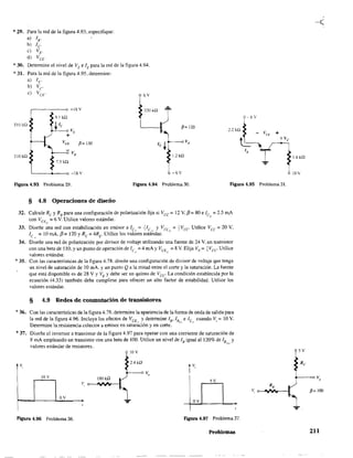 *29. Para la red de la figura 4.93, especifique:
a) lB'
b) le
e) VE'
d) Vet.
*30. Determine el nivel de VE e lE para la red de la figura 4.94.
* 31. Para la red de la figura 4.95. determine:
a) 1é"
b) Ve
c) Vcr 6Y
~
+18V
9.1 kQ
5JükQ "Ie Ve
330 kQ
+
P=130
510 kQ
1.5 kQ
'-----+----0 -18 v
~= 120
+
].2 kD
-6/
Figura 4.93 Problema 29. Figura 4.94 Problema 30. Figura 4.95 Problema 31.
§ 4.8 Operaciones de diseño
32. Calcule Rc y RB para una configuración de polarización fija si Vcc = 12 V. f3 = 80 e le = 2.5 roA
con VCE = 6 V. Utílice valores estándar. Q
(1
33. Diseñe una red con estabilización en emisor a lc~ =flc, y VccQ =+VcC' Utilice Vcc = 20 V.
lc = 10 mA. f3= 120 YRc = 4RE
• Utilice los valores estándar.
34. Diseñe una red de polarización por divisor de voltaje utilizando una fuente de 24 V, un transistor
con una beta de 110, y un punto de operación de lc(. =4 mAy VCE (. =8 V. Elija VE =+Vcc Utilice
valores estándar.
* 35. Con las características de la figura 4.78. diseñe una configuración de divisor de voltaje que tenga
un nivel de saturación de 10 mA. Y un punto Q a la mitad entre el corte y la saturación. La fuente
que está disponible es de 28 V Y VE Ydebe ser un quinto de VCC' La condición establecida por la
ecuación (433) también debe cumplirse para ofrecer un alto factor de estabilidad. Utilice los
valores estándar.
§ 4.9 Redes de conmutación de transistores
*36. Con las características de la figura 4.78, determine la apariencia de la forma de onda de salida para
la red de la figura 4.96. Incluya los efectos de VCE", Ydetermine lB' lB~,,, e le,,, cuando Vi = 10 V.
Detennine la resistencia colector a emisor en saturación y en corte.
*37. Diseñe el inversor a transistor de la figura 4.97 para operar con una corriente de saturación de
8 mA empleando un transistor con una beta de 100. Utilice un nivel de lB igual a1120% de lB y
valores es.tándar de resis.tores. """
10 V
v,
2.4kQ
IOV 180 ka
5Y
v,
OY
ov
FIgUra 4.96 Problema 36. F'lgura 4.97 Problema 37.
Problemas
1.8 kD
10Y
5Y
p= lOO
211
 