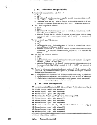 214
§ 4.12 Estabilización de la polarización
47. Determine lo siguiente para la red de la figura 4.75.
a) S(lco).
~~~. .
e) S({J) utilizando T1
como la temperatura en la que los valores de los parámetros 6stán especifi-
cados y f3(T,) como el 25% mayor que f3(T,l.
d) Determine el cambio neto en le si resulta un cambio en las condiciones de operación con un incre-
mento de 'ca de 02 j.iAa 10 J1..A, una caída de VBE de 0.7 V a 0.5 V Yun incremento de j3del25o/c.
*48. Para la red de la figura 4.79, determine:
a) S(lco).
b) S(VBE).
e) S({J) utilizando T) como la temperatura en la cual las valores de los parámetros están especifi-
cados y {3(T2) como e125% mayor que {3(T1).
d) Determine el cambio neto en le si resulta un cambio en las condiciones de operación con un
incremento de 1ca de 0.2 J1A a 10 J1A, una caída de VBE
de 0.7 V a 0.5 V Yun incremento de f3
del 25%.
*49. Para la red de la figura 4.82. detennine:
a) S(lco).
b) S(VBE).
c) S(fJJ utilizando T) como la temperatura en la que los valores de los parámetros están especifi-
cados y f3(T,) como el 25% mayor que f3(T]).
d) Determine el cambio neto en le si resulta un cambio en las condiciones de operación con un
incremento de leo de 0.2 ~A a 10 j1A, una caída de VBE de 0.7 Va 0.5 V Yun incremento de f3
del 25%.
*50. Para la red de la figura 4.91, detennine:
a) S(lco).
b) S(VBE).·
c) S(fJJ utilizando T) como la temperatura en la cual Jos valores de los parámetros están especifi-
cados y j3(T,) como el 25% mayor que f3(T]).
d) Detennine el cambio neto en le si resulta un cambio en las condiciones de operación con un
incremento de lea de 0.2 ~A a 10 f..1.A, una caída de VBE de 0.7 V a 0.5 V Y un incremento de
f3 del 25%.
* 51. Compare los valores relativos de la estabilidad para los problemas 47 a150, Lc~. resultados para los
ejercicios 47 y 49 pueden encontrarse en el apéndice E. ¿Se pueden derivar algunas conclusiones
generales a partir de los resultados?
* 52. a) Compare los niveles de estabilidad para la configuración de polarización fija del problema 47 .
b) Compare los niveles de estabilidad para la configuración de divisor de voltaje del problema 49.
c) ¿Cuáles factores de los inciso a y b parecen tener mayor influencia sobre la estabilidad del
sistema, o no existe un patrón general sobre los resultados?
§ 4.13 Análisis por computadora
53. Lleve a cabo un análisis PSpice (versión OOS) de la red de la figura 4.75. Esto es,determine IC' VCE e lB.
54. Repita el problema 53 para la red de la figura 4.79,
55. Repita el problema 53 para la red de la figura 4.82.
56. Repita el problema 53 para la red de la figura 4.86,
57. Repita un análisis PSpice (versión Windows) para la red de la figura 4.75.
58. Repita el problema 57 para la red de la figura 4.79.
59. Repita el problema 57 para la red de la figura 4.82.
60. Repita el problema 57 para la red de la figura 4.86.
61. Desarrolle un análisis de la red de la figura 4.75 utilizando BASIC. Es decir, detenrune lC' VCE e lB'
62. Repita el problema 61 para la red de la flgura 4.79.
63. Repita el problema 61 para la red de la figura 4.82.
64. Repita el problema 61 para la red de la figura 4.86.
*Los asteriscos indican problemas más difíciles.
Capitulo 4 Polarización en dc-BJT
 