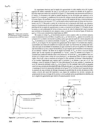J. ov
Figura 5.5 Potenciales variables
de polarización inversa a través de
la unión pon de un JFET de canal·n.
Es importante observar que la región de agotamiento es más amplia cerca de la parte
superior de ambos materiales de tipo p. La razón por el cambio de tamaño de la región se
describe mejor por medio de la ayuda de la figura 5.5. Suponiendo una resistencia uniforme en
el canal-n, la resistencia del canal se puede desglosar en las divisiones que aparecen en la
figura 5.5. La corriente ID establecerá los niveles de voltaje a través del canal que se indican en
la misma figura. El resultado es que la región superior del material de tipo p estará polarizada
de manera inversa con cerca de 1.5 V, con la región inferior polarizada en forma inversa única-
mente con 0.5 V. Recuerde a partir de la discusión de la operación del diodo. que mientras
mayor es la polarización inversa aplicada, más ancha es la región de agotamiento. de ahí que la
distribución de la región de agotamiento es como se muestra en la figura 5.5. El OOffio de que
la unión pon esté polarizada de forma inversa a través de toda la longitud del canal ocasiona
una corriente en la entrada de cero amperes como se muestra en la misma figura. El hecho de
que le = OA es una característica importante del JFET.
En cuanto el voltaje VDS se incrementa desde Oa unos cuantos volts, la corriente aumenta
como lo determina la ley de Ohm y la gráfica de ID en función de VDS aparece de acuerdo con
la figura 5.6. La relativa rectitud de la gráfica indica que para la región de valores pequeños de
VDS' la resistencia es en esencia constante. Cuando VDS se eleva y se acerca al nivel referido
como Vp en la figura 5.6, las regiones de agotamiento de la figura 5.4 se harán más amplias,
ocasionando una reducción notable en el ancho del canal. La trayectoria de conducción redu-
cida causa que se incremente la resistencia, lo que ocasiona la curva en la gráfica 5.6. Mientras
más horizontal es la curva, mayor la resistencia, lo que sugiere que la resistencia está alcanzan-
do un número "infinito" de ohms en la región horizontal. Si VDS se eleva a un nivel donde
parece que las dos regiones de agotamiento se "tocan", como se muestra en la figura 5.7,
resultará una condición referida como estrechamiento. Al nivel de VDS que establece esta con-
dición se le conoce como voltaje de estrechamiento y se denomina como Vp (por su sigla en
inglés. Pinch-off). como se muestra en la figura 5.6. En realidad. el término ·'estrechamiento··
es un nombre inapropiado que sugiere que la corriente ID se detiene y que cae a OA. Sin
embargo, como 10 muestra la figura 5.6, este difícilmente es el caso, porque ID mantiene un
nivel de saturación definido como lDSS en la figura 5.6. En realidad. aún existe un pequeño
canal con una corriente de densidad muy alta. El hecho de que ID no caiga con el estrechamiento
y mantenga el nivel de saturación indicado en la figura 5.6 se verifica con el siguiente hecho:
la ausencia de una corriente de drenaje eliminaría la posibilidad de niveles de potencial dife-
rentes a través del canal del material-n con objeto de establecer los niveles variantes de
polarización inversa a lo largo de la unión pon. El resultado sería una pérdida de la distribución
de la región de agotamiento que motivó el estrechamiento inicial.
o
JI) I
1 xivel de saturación
-(~ Vc,=OV
[
1 Aumento de I~ resistencia debido al
[
[
[
v,
estrechamH~nt) del canal
Re~lst<:ncia dd c,)l'.al-/1
Figura 5.6 ID en función VDS para Ves'" OV.
+
D
Estrechamiento
G
+
s
Figura 5.7 Estrechamiento (Ves" OV, VDS'" Vp).
218 Capítulo 5 Transistores de efecto de campo
 