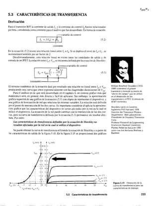 5.3 CARACTERÍSTICAS DE TRANSFERENCIA
Derivación
Para el transistor BJT la corriente de salida fe y la corriente de control!B fueron relacionadas
por beta. considerada como constante para el análisis que fue desarrollado. En fanna de ecuación.
.--______.,¡r=~.,variable de control
le ~ f(8 ) ~ /¡PB I
i
constante
(5.2)
En la ecuación (5.2) existe una relación lineal entre le e ¡B" Si se duplica el nivel de 1H e le' se
incrementará también por un factor de 2.
Desafortunadamente. esta relación Ilneal no existe entre las cantidades de salida y de
entrada de un JFET. La relación entre ID YVes se encuentra definida por la ecuación de Shock/e)':
variable de control
IDSS 0 ¡? )2ID
es~ -
.. Vp
(5.3)
constantes I T
El ténnino cuadrático de la ecuación dará por resultado una relación no lineal entre ID YVcs'
produciendo una curva que crece exponencialmente con las magnitudes decrecientes de Vcs'
Para el análisis en dc que será desarrollado en el capítulo 6. un sistema gráfico más que
matemático será, en general, más directo y fáci1 de aplicarse. Sin embargo. la aproximación
gráfica requerirá de una gráfica de la ecuación (5.3) con objeto de representar el dispositivo, y
una gráfica de la ecuación de red que relacione las mismas variables. La solución está definida
por el punto de intersección de las dos curvas. Es importante considerar al aplicar la aproxima-
ción gráfica que las características del dispositivo no serán afectadas por la red en la cual se
utilice el dispositivo. La ecuación de la red puede cambiar con la intersección de las dos cur-
vas, pero la curva de transferencia definida por la ecuación (5.3) permanece sin resutar afec-
tada. Por tanto:
Las características de transferencia definidas por la ecuación de Shockley no
resultan afectadas por la red en la cual se utiliza el dispositivo.
Se puede obtener la curva de transferencia utilizando la ecuación de Shockley o a partir de
las características de salida de la figura 5.lO. En la figura 5.l5 se proporcionan dos gráficas
lv(mAl //) (mA)
1010
9 9
-8 IDs~ __ -
11
5 10 15 20
Ves=OV
25
Ves =-3 v
VU _=---4 V
5.3 Características de transferencia
William Bradford Shockley (1910-
1989) coinventó el primer
transistor y formuló la teoría de
"efecto de campo" que se utilizó
en el desarrollo de los
transistores y el FET. (Cortesía de
AT&T Archives).
Shockley nació en Londres.
Inglaterra PhD Harvard. 1936
Director del Transistor Physics
Department - BeU Laboratories
Presidente de Shockley Transistor
Corp.
Profesor Poniatoff de Enginnering
Science en Stanforc University
Premio Nobel en física en 1956
junto con los doctores Brattain y
Bardeen
Figura 5.15 Obtención de la
curva de transferencia ·para las
características de drenaje.
223
 