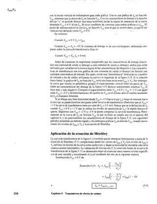 224
con la escala vertical en miliamperes para cada gráfica. Una es una gráfica de ID en funcÍón
VDS' mientras que la otra es de ID en función Ves- Con las características de drenaje a la derecha
del eje "'y" es posible dibujar una línea horizontal desde la región de saturación de la curva
denotada Ves == OVal eje ID' El nivel resultante de corriente para ambas g!'áficas es lDss' El
punto de intersección en la curva ID en función Ves será el que se mostró antes. ya que el eje
vertical está definido como VGS == OV. ---
En resumen:
Cuando VGS = O V, ID = loss'
Cuando Ves == Vp == -4V, la corriente de drenaje es de cero miliamperes, definiendo otro
punto sobre la curva de transferencia. Esto es:
Cuando VGS = Vp, ID = OmA.
Antes de continuar, es importante comprender que las características de drenaje relacio-
nan una cantidad de salida (o drenaje) a otra cantidad de salida (o drenaje); ambos ejes están
definidos por variables en la misma región de las características del dispositivo. Las caracterís-
ticas de transferencia son una gráfica de una corriente de salida (o drenaje) en función una
cantidad controladora de entrada. Por tanto, existe una "transferencia" directa de las variables
de entrada a las de salida, utilizando la curva a la izquierda de la figura 5.15. Si la relación
fuera lineal, la gráfica de ID en función VGS sería una línea recta entre 1DSS y Vp ' Sin embargo,
la curva que resulta es parabólica, porque el espaciamiento vertical entre los pasos de Ves
sobre las características del drenaje de la figura 5.15 decrece notoriamente mientras Ves se
hace más y más negativo. Compare el espaciamiento entre Ves == OV YVes = -1 V con aquel
entt=e Ves = -3 V Yel estrechamiento. El cambio en Ves es el mismo, pero el cambio resultante
en ID es bastante diferente.
Si se dibuja una línea horizontal desde Ves =-1 V hacia el eje ID Yluego se extiende hacia
el otro eje, se puede localizar otro punto sobre la curva de transferencia. Obsérvese que en VGS =
-1 V la curva de transferencia tiene un valor de ID = 4.5 mA. Nótese que en la definición de ID
cuando Ves == OV Y-1 V que se utiliza los niveles de saturación de iD Yla región óhmica se
ignora. Seguimos con VGS;::: -2 V Y-3 V se puede completar la curva de transferencia. Preci-
samente es la curva de ID en función Ves la que recibirá un amplio uso en el análisis del
capítulo 6, y no precisamente las características de drenaje de la figura 5.15. Los siguientes
párrafos presentan un método rápido y eficiente para graficar ID en función Ves' usando única-
mente los niveles de IDss y Vp y la ecuación de Shockley.
Aplicación de la ecuación de Shockley
La curva de transferencia de la figura 5.15 también puede obtenerse directamente a partir de la
ecuación de Shockley (5.3), simplemente dando los valores de loss y VP' Los niveles de loss y
Vp definen los límites de la curva sobre ambos ejes y dejan la necesidad de encontrar sólo unos
cuantos puntás intennedios. La validación de la ecuación (5.3) como una fuente de la curva de
transferencia de la figura 5.l5 se demuestra mejor al examinar unos cuantos niveles específi-
cos de una variable y encontrando el nivel resultante del otro de la siguiente manera:
Sustituyendo VGS = OV da
(, VGS~'Ecuación (5.3): ID = IDss ~ - --
Vp
- 0)2
e (5.4)
Capítulo 5 Transistores de efecto de campo
 