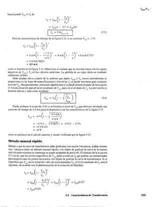 Para las características de drenaje de la figura 5.15, si se sustituye Ves;: ~1 V,
(
Ves) 2
ID = loss 1---
Vp
( -lY)'=8mAI---
-4Y
= 8 mA(0.5625)
= 4.5 mA
8mA(1 - ~)' =8mA(0.75)2
(5.5)
como se muestra en la figura 5.15. Obsérvese el cuidado que se necesita tomar con los signos
negativos de Ves 'J Vp en los cálculos anteriores. La pérdida de un signo daría un resultado
totalmente erróneo.
Debe resultar obvio a partir de lo anterior que dados Voss y Vp (como normalmente se
proporciona en las hojas de especificaciones) el nivel de ID se puede encontrar para cualquier
nivel de Vcs' Recíprocamente, utilizando álgebra básica se puede obtener [a partir de la ecuación
(5.3)] una ecuación para el nivel resultante de Ves para un nivel dado de ID. La derivación es
bastante directa y dará como re,:s.::ul:..:t"ad::.o=--____----:===----,
Ves = Vp(l - ~ ID ) (5.6)
IDss
Puede probarse la ecuación (5.6) si se localiza el nivel de Ves que dará por resultado una
corriente de drenaje de 4.5 mA para el dispositivo con las características de la figura 5.15.
= - 4 Y(l - -) 0.5625) = -4 Y(l - 0.75)
= -4 Y(0.25)
= -1 V
como se sustituyó en el cálculo anterior y siendo verificado por la figura 5.15.
Método manual rápido
Debido a que la curva de transferencia debe graficarse con mucha frecuencia, podría resultar
muy ventajoso tener un método manual rápido, con objeto de graficar la curva de la manera
más eficiente mientras se mantenga un grado aceptable de precisión. El formato de la ecuación
(5.3) es tal, que los niveles específicos de Ves darán niveles de ID que podrán ser memorizados
para proporcionar los puntos necesarios con objeto de graficar la curva de transferencia. Si se
especifica que Ves sea la mitad del valor de estrechamiento Vp' el nivel resultante de ID será el
siguiente, de acuerdo con la determinación de la ecuación de Shockley:
_ 12)2 __ 1DSsC0.5)2
5.3 Características de Transferencia 225
 