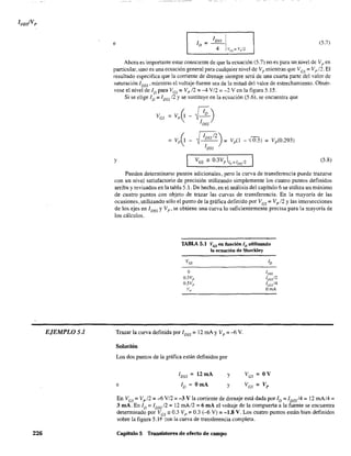 EJEMPLOS.l
226
e (5.7)
Ahora es importante estar consciente de que la ecuación (5.7) no es para un wel de Vp en
particular, sino es una ecuación general para cualquier nivel de Vp mientras que Ves = Vp12. El
resultado especifica que la corriente de drenaje siempre será de una cuarta parte del valor de
saturación 1DSS' mientras el voltaje-fuente sea de la mitad del valor de estrechamiento. Obsér-
vese el nivel de ID para Ves = Ve 12 = -4 V/2 = -2 V en la figura 5.15.
Si se elige ID = I DSS /2 y se sustituye en la ecuación (5.6), se encuentra que
Ves =Vp 0 ~)IDSS
= Vp0-~ IDSsI2)-- = Vp(l
IDSS
- -{65) = Vp(0.293)
y VGS == o.3vp l¡o,=IDss /2 (5.8)
Pueden determinarse puntos adicionales, pero la curva de transferencia puede trazarse
con un nivel satisfactorio de precisión utilizando simplemente los cuatro puntos definidos
arriba y revisados en la tabla 5 .1. De hecho, en el análisis del capítulo 6 se utiliza un máximo
de cuatro puntos con objeto de trazar las curvas de transferencia. En la mayoría de las
ocasiones, utilizando sólo el punto de la gráfica definido por Ves == Vp /2 y las intersecciones
de los ejes en 1DSS y Vp' se obtiene una Curva lo suficientemente precisa para la mayoría de
los cálculos.
TABLA 5.1 VGS en función ID utilizando
la ecuación de Sbockley
Ves
O
O.3Vp
O.5Vp
Ve
Trazar la curva definida por IDSS = 12 mA y Vp = ..{j v.
Solución
Los dos puntos de la gráfica están definidos por
e
I DSS = 12 mA
ID = OmA
y
y
ID
lDSS
1DSS/2
l/Jss/4
DmA
En Ves = Vpl2 =..{j V/2 =-3 V la corriente de drenaje está dada por ID =IDSs /4 = 12 mA/4=
3 mA. En ID =IDss /2 =12 rnA/2 =6 mA el voltaje de la compuerta a la fuente se encuentra
determinado por Ves'" 0.3 Vp =0.3 (-6 V) =-1.8 V. Los cuatro puntos están bien definidos
sobre la figura 5.1 f- ::on la curva de transferencia completa.
Capítulo 5 Transistores de efecto de campo
 