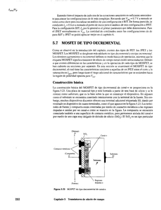 232
Entender bien el impacto de cada una de las ecuaciones anteriores es suficiente anteceden-
te para atacar las configuraciones de de más complejas. Recuerde que VBE = 0.7 V a menudo se
tomó como clave para inicializar un análisis de una configuración a BIT. De forma parecida, la
condición le = OA es a menudo el punto de inicio para el análisis de una configuración a JFET.
Para la configuración BJT, lB por lo general es el primer parámetro que debe determinarse. Para
el JFET normalmente es Vcs' La cantidad de similitudes entre las configuraciones de dc
para BIT y JFET se podrá apreciar mejor en el capítulo 6.
5.7 MOSFET DE TIPO DECREMENTAL
Como se observó en la introducción del capítulo. existen dos tipos de FET: los JFET y los
MOSFET. Los MOSFETse desglosan más adelante en tipo decremental y en tipo incremental.
Los términos agotamiento e incremental definen su modo básico de operación, mientras que la
etiqueta MOSFET significa transistor de efecto de campo metal-óxido-semiconductor. Debido
a que existen diferencias en las características y en la operación de cada tipo de MOSFET, se
han cubierto en secciones por separado. En esta sección se examinará el MOSFET de tipo
decremental, el cual tiene las características similares a aquel1as de un JFET entre el corte y la
saturación en l DSS' pero luego tiene el rasgo adicional de características que se extienden hacia
la región de polaridad opuesta para Ves'
Construcción básica
La construcción básica del MOSFET de tipo decremental de canal-n se proporciona en la
figura 5.23. Una placa de material tipo p está formada a partir de una base de silicio y se le
conoce como substrato, que es la base sobre la que se construye el dispositivo. En algunos
casos el substrato se encuentra conectado interiormente con la teoninal de la fuente. Sin em-
bargo, muchos dispositivos discretos ofrecen una terminal adicional etiquetada SS, dando por
resultado un dispositivo de cuatro terminales, como el que aparece en la figura 5.23. Las termi-
nales de fuente y compuerta están conectadas por medio de contactos m~tálicos a las regiones
dopadas-n unidas por un canal-n como se muestra en la figura. La compuerta se encuentra
conectada también a una superficie de contacto metálico, pero permanece aislada del canal-n
por medio de una capa muy delgada de dióxido de silicio (Si02
). El SiO, es un tipo particular
(Drenaje)
D
S
(Fuente)
Canal-n
Substrato
,P
Regiones
dopadas-n
Figura 5.23 MOSFET de tipo decrementa! de canal-n.
Capítulo 5 Transistores de efecto de campo
Substrato
 