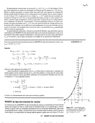 El espaciamiento vertical entre las curvas de Ves =OV Y Ves =+1 V de la figura 5.25 es
una clara indicación de cuánto ha aumentado la corriente por el cambio en 1 volt en Ves'
Debido al rápido incremento, el usuario debe estar alerta del valor máximo de corriente de
drenaje porque puede excederse con un voltaje positivo en la entrada. Esto es, para el disposi-
tivo de la figura 5.25, la aplicación de un voltaje VGS
~ +4 V podría dar por resultado una
corriente de drenaje de 22.2 mA, la cual posiblemente podría exceder el valor máximo (co-
rriente o potencia) para el dispositivo. Como se dijo antes, la aplicación de un voltaje positivo
de la compuerta a la fuente ha "incrementado" el nivel de portadores libres en el canal com-
parado con aquel encontrado con Ves = OV. Por esta razón la región de voltajes positivos de
la entrada sobre el drenaje o las características de transferencia es a menudo conocida como la
región incremental, con la región entre el nivel de corte y de saturación de 1DSS denominada
como la región de agotamiento.
Es particularmente interesante y útil que la ecuación de Shockley siga aplicándose para las
características del MOSFET de tipo decremental tanto en la región de agotamiento como en la
incremental. Para ambas regiones simplemente es necesario que se incluya el signo adecuado de
Ves en la ecuación. y que el signo sea seguido con cuidado en las operaciones matemáticas.
Trace las características de transferencia para un MOSFET de tipo decremental de canal-n con
IDss ~ !O mAy Vp = -4 V.
Solución
En VGS =OV. ID = IDSS =lOmA
VGS = Vp =-4 V. ID ~ OmA
Vp -4V IDSS lOmA
VGS = ~
=-2 V, ID = ~
=2.5 mA
2 2 4 4
yen ID =
IDSS
VGS
2
~ O.3Vp =0.3(-4 V) = -1.2 V
todas las cuales aparecen en la figura 5.27.
Antes de graficar la región positiva de VGs' se debe tener en cuenta que ID aumenta con
mucha rapidez con los valores mayores de Vcs' En otras palabras, se tiene que ser conservador
con la selección de los valores que deben sustituirse en la ecuación de Shockley. En este caso
se intentará +1 V de la siguiente manera:
(, +IV'
~ !O mA~ - -4 V) = 10 mA(l + 0.25)' ~ !O mA(1.5625)
'" 15.63 mA
la cual es lo suficientemente alta como para terminar la gráfica.
MOSFET de tipo decremental de canal-p v,
La construcción de un MOSFET de tipo decremental de canal-p es exactamente el inverso del que
aparece en la fIgura 5.23. Esto es. ahora existe un substrato de tipo n y un canal de tipo p, como lo
muestra la figura 5.28a. Las teITfÚnales permanecen como se encuentran identificadas, pero todas
las polaridades de los voltajes y las direcciones de las comentes están invertidas, como 10 ilustra la
misma figura. Las características de drenaje podrian aparecer iguales que en la figura 5.25, pero
5,7 MOSfET de tipo decrementa!
-3
EJEMPLO 53
-2 -1
11:
L
2
17
16
15
14
4
3
2
O
O.3V,
,
IDSS :
2 1
1
1
1
IDSS :
- 1
4 1
1
1
+1
figura 5.27 Características de
transferencia para un MOSFET de
tipo decremental de canaJ~n con
~)SS:. 10 mAy Vp = -4 V.
235
Yc;s
 