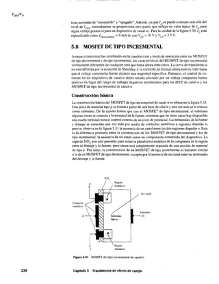 238
ticas normales de "encendido" y "apagado". Además, ya que lD se puede extender más allá del
nivel de 1DSS' normalmente se proporciona otro punto que refleja un valor típico de ID para
algún voltaje positivo (para un dispositivo de canal-n). Para la unidad de la figura 5.30, lD está
especificado como ID(oo",d(do) =9 mA dc con VDS =10 V YVGS =3.5 V.
5.8 MOSFET DE TIPO INCREMENTAL
Aunque existen muchas similitudes en la construcción y modo de operación entre los MOSFET
de tipo decrementa} y de tipo incremental, las características del MOSFET de tipo incremental
son bastante diferentes de cualquier otro que hasta ahora obtuvimos. La curva de transferencia
no está definida por la ecuación de Shockley, y la corriente de drenaje ahora está en corte hasta
que el voltaje compuerta-fuente alcance Una magnitud específica. Entonces, el control de co-
rriente en un dispositivo de canal-n ahora resulta afectado por un voltaje compuerta-fuente
positivo en lugar del rango de voltajes negativos encontrados para los JFET de canal-n y los
MOSFET de tipo decremental de canal-no
Construcción básica
La construcción básica del MOSFET de tipo incremental de canal-n se ofrece en la figura 5.31.
Una placa de material tipo p se fonna a partir de una base de silicio y una vez más se le Conoce
como substrato. De la misma forma que con el MOSFET de tipo decremental, el substrato
algunas veces se conecta a la tenninal de la fuente, mientras que en otros casos hay disponible
una cuarta tenninal para el control externo de su nivel de potencial. Las terminales de la fuente
y drenaje se conectan una vez más por medio de contactos metálicos a regiones dopadas n,
pero se observa en la figura 5.31 la ausencia de un canal entre las dos regiones dopadas n. Esta
es la diferencia primaria entre la construcción de los MOSFET de tipo decremental y los de
tipo incremental: la ausencia de un canal como un componente construido del dispositivo. La
capa de SiO, aún está presente para aislar la plataforma metálica de la compuerta de la región
entre el drenaje y la fuente, pero ahora está simplemente separada de una sección de material
de tipo p. Por tanto, la construcción de Un MOSFET de tipo incremental es bastante similar
a la de un MOSFET de tipo decremental, excepto por la ausencia de un canal entre las terminales
del drenaje y la fuente.
Contactos
metálicos
G
S
Región
dopada-n
Región
dopada-n
Sin canal
Substrato
SS
F¡gura 5.31 MOSFET de tipo incremental de canal-no
Capítulo 5 Transistores de efecto de campo
 
