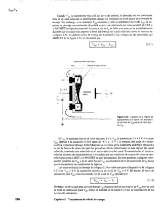 240
Cuando VGS se incrementa más allá del nivel de umbral, la densidad de los portadores
libre en el canal inducido se incrementan, dando por resultado un nivel mayor de corriente de
drenaje. Sin embargo, si se mantiene Ves constante y sólo se aumenta el nivel de VDS' la co-
rriente de drenaje eventualmente alcanzará un nivel de saturación así corno ocurrió al JFET y
al MOSFET de tipo decrementa. La saturación de ID se debe a un proceso de estrechamiento
descrito por un canal más angosto al final del drenaje del canal inducido. como se muestra en
la figura 5.33. Al aplicar la ley de voltaje de Kirchhoff a los voltajes de las terminales del
MOSFET de la figura 5.33, se encuentra que
D
Estrechamiento (principio)
Reg.ión de ag.otamiento
Substrato
tipop
(5.11)
Figura 5.33 Cambio en la región de
agotamiento y el canal con aumento
en el nivel de Vos para un valor fijo
de VGS-
Si V GS se mantiene fijo en un valor tal como 8 Y Y VDS se aumenta de 2 Y a 5 y, el voltaje
V DG [debido a la ecuación (5.111] caerá de -6 Y a -3 Y Y la entrada será cada vez menos
positiva respecto al drenaje. Esta reducción en el voltaje de la compuerta al drenaje reducirá a
su vez la fuerza de atracción para los portadores libres (electrones) en esta región del canal
inducido, causando una reducción en el ancho efectivo del canal. Eventualmente, el canal se
reducirá al punto del estrechamiento y se establecerá una condición de saturación como se des-
cribió antes para el JFET y el MOSFET de tipo decremental. En otras palabras, cualquier creci-
lIÚento posterior en VDS y en el valor fijo de V GS no afectará el nivel de saturación de ID hasta
que se encuentren las condiciones de ruptura.
Las características de drenaje de la figura 5.34 revelan que para el dispositivo de la figura
5.33 con VGS = 8 y, la saturación ocurrió en un nivel de VDS ~ 6 Y. De hecho, el nivel de
saturación para VDS está relacionado con el nivel de VGS aplicado por
(5.12)
Por tanto. es obvio que para un valor fijo de VT' mientras mayor sea el nivel de Vcs' mayor será
el nivel de saturación para Vos' como se muestra en la figura 5.33 por la localización de los
niveles de saturación.
Capítulo 5 Transistores de efecto de campo
 