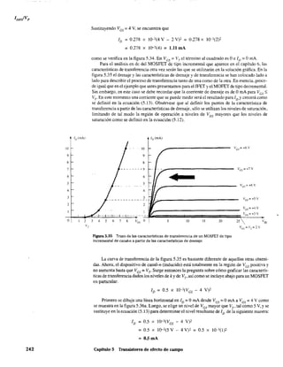 1[)(mA)
10
9
8
7
6
5
4
3
2
o 2
VT
242
Sustituyendo VGS = 4 V, se encuentra que
ID = 0.278 x 10-3(4 V - 2 V)' = 0.278 X 10-3(2)2
=0.278 x 10-3(4) = 1.B mA
como se verifica en la figura 5.34. En Ves == VTel término al cuadrado es Oe ID == OmA.
Para el análisis en de del MOSFET de tipo incremental que aparece en el capítulo 6, las
características de transferencia otra vez serán las que se utilizarán en la solución gráfica. En la
figura 5.35 el drenaje y las características de drenaje y de transferencia se han colocado lado a
lado para describir el proceso de transferencia tanto de una como de la otra. En esencia, proce-
de igual que en el ejemplo que antes presentamos para el JFET y el MOFET de tipo decrementa.
Sin embargo, en este caso se debe recordar que la corriente de drenaje es de OmA para Ves ~
VT" En este momento una corriente que se puede medir será el resultado para ID Ycrecerá como
se definió en la ecuación (5.13). Obsérvese que al definir los puntos de la característica de
transferencia a partir de las características de drenaje. sólo se utilizan los niveles de saturación,
limitando de tal modo la región de operación a niveles de VDS mayores que los niveles de
saturación como se definió en la ecuación (5.12).
ID (mA)
'10
9
8
--------7
6
•5
4
3---- _._--_._-
2
--------
3 4 5 6 7 8 VG; o 5 10 15 20
Figura 5.35 Trazo de las caracterfsticas de transferencia de un MOSFET de tipo
incremental de canal-n a partir de las características de drenaje.
les=+7V
Ves =+4V
Ves = +3 V
25 vC,,
ves =VT=2V
La curva de transferencia de la figura 5.35 es bastante diferente de aquellas otras obteni-
das. Ahora, el dispositivo de canal-n (inducido) está totalmente en la región de VGS positiva y
no aumenta hasta que Ves = VT' Surge entonces la pregunta sobre cómo graficar las caracterís-
ticas de transferencia dados los niveles de k y de Vp así como se incluye abajo para un MOSFET
en particular:
Primero se dibuja una línea horízontal en ID = OmA desde VGS = OmA a VGS = 4 V como
se muestra en la figura 5.36a. Luego, se elige un nivel de VGS mayor que VT' tal como 5 V, Yse
sustituye en la ecuación (5.13) para detenninar el nivel resultante de ID de la siguiente manera:
4 V)2
= 0.5 x 10-3(5 V 4 V)' = 0.5 X 10-3(1)2
= O.5mA
Capítulo 5 Transistores de efecto de campo
 