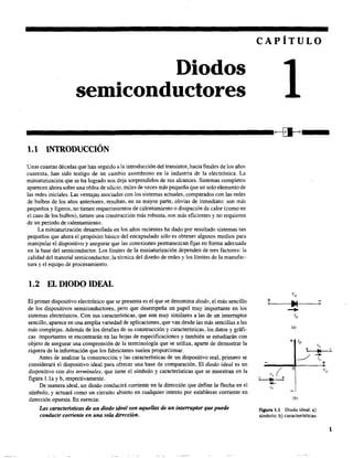 Diodos
semiconductores
CAPÍTULO
---------------------------~---1.1 INTRODUCCIÓN
Unas cuantas décadas que han seguido ala introducción del transistor, hacia finales de los años,
cuarenta, han sido testigo de un cambio asombroso en la industria de la electrónica. La
miniaturización que se ha logrado nos deja sorprendidos de sus alcances. Sistemas completos
aparecen ahora sobre una oblea de silicio, miles de veces más pequeña que un solo elemento de
las redes iniciales. Las ventaja~ asociadas con los sistemas actuales, comparados con las redes
de bulbos de los años anteriores, resultan, en su mayor parte, obvias de inmediato: son más
pequeños y ligeros, no tienen requerimientos de calentamiento o disipación de calor (como en
el caso de los bulbos), tienen una construcción más robusta, son más eficientes y no requieren
de un periodo de calentamiento.
La miniaturización desarrollada en los años recientes ha dado por resultado sistemas tan
pequeños que ahora el propósito básico del encapsulado sólo es obtener algunos medios para
manipular el dispositivo y asegurar que las conexiones permanezcan fijas en fonna adecuada
en la base del semiconductor. Los límites de la miniaturización dependen de tres factores: la
calidad del material semiconductor, la técnica del diseño de redes y los límites de la manufac-
tura y el equipo de procesamiento.
1.2 EL DIODO IDEAL
El primer dispositivo electrónico que se presenta es el que se denomina diodo, el más sencillo
de los dispositivos semiconductores, pero que desempeña un papel muy importante en los
sistemas electrónicos. Con sus características, que son muy similares a las de un interruptor
sencillo, aparece en una amplia variedad de aplicaciones, que van desde las más sencillas a las
más complejas. Además de los detalles de su construcción y características, los datos y gráfi-
cas importantes se encontrarán en las hojas de especificaciones y también se estudiarán con
objeto de asegurar una comprensión de la terminología que se utiliza, aparte de demostrar la
riqueza de la información que los fabricantes suelen proporcionar.
Antes de analizar la construcción y las características de un dispositivo real, primero se
considerará el dispositivo ideal para ofrecer una base de comparación. El diodo ideal es un
dispositivo con dos terminales. que tiene el símbolo y características que se muestran en la
figura l.la y b, respectivamente.
De manera ideal, un diodo conducirá corriente en la dirección que define la flecha en el
símbolo, y actuará como un circuito abierto en cualquier intento por establecer corriente en
dirección opuesta. En esencia:
Las caractensticas de un diodo ideal son aquellas de un interruptor que puede
conducir comente en una sola dirección.
VD
+
~o o
-ID
Ca)
+ ID
+
Vo
.1
~
...lo
+
Vo (
O VD
~I +
...lo
(b)
Flgura 1.1 Diodo ideal: a)
símbolo; b) características.
1
 