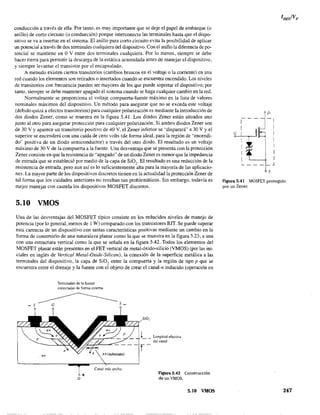 conducción a través de ella. Por tanto, es muy importante que se deje el papel de embarque (o
anillo) de corto circuito (o conducción) porque interconecta las terminales hasta que el dispo-
sitivo se va a insertar en el sistema. El anillo para corto circuito evita la posibilidad de aplicar
un potencial a través de dos terminales cualquiera de) dispositivo. Con el anillo la diferencia de po-
tencial se mantiene en O V entre dos terminales cualquiera. Por lo menos, siempre se debe
hacer tierra para permitir la descarga de la estática acumulada antes de manejar el dispositivo,
y siempre levantar el transistor por el encapsulado.
A menudo existen ciertos transitorios (cambios bruscos en el voltaje o la corriente) en una
red cuando los elementos son retirados o insertados cuando se encuentra encendido. Los niveles
de transitorios con frecuencia pueden ser mayores de los que puede soportar el dispositivo; por
tanto, siempre se debe mantener apagado el sistema cuando se haga cualquier cambio en la red.
Normalmente se proporciona el voltaje compuerta-fuente máximo en la lista de valores
nominales máximos del dispositivo. Un método para asegurar que no se exceda este voltaje
(debido quizá a efectos transitorios) para cualquier polarización es mediante la introducción de
dos diodos Zener, como se muestra en la figura 5.41. Los diodos Zener están situados uno
junto al otro para asegurar protección para cualquier polarización. Si ambos diodos Zener son
de 30 V Yaparece un transitorio positivo de 40 V. el Zener inferior se "disparará"" a 30 V Yel
superior se encenderá con una caída de cero volts (de fonna ideal, para la región de "encendi-
do" positiva de un diodo semiconductor) a través del otro diodo. El resultado es un voltaje
máximo de 30 V de la compuerta a la fuente. Una desventaja que se presenta con la protección
Zener consiste en que la resistencia de "apagado" de un diodo Zener es menor que la impedancia
de entrada'que se estableció por medio de la capa de Si02
. El resultado es una reducción de la
resistencia de entrada, pero aun así es lo suficientemente alta para la mayoría de las aplicacio-
nes. La mayor parte de los dispositivos discretos tienen en la actualidad la protección Zener de
tal fonna que los cuidados anteriores no resultan tan problemáticos. Sin embargo, todavía es
mejor manejar con cautela los dispositivos MOSFET discretos.
5.10 VMOS
Una de las desventajas del MOSFET típico consiste en los reducidos niveles de manejo de
potencia (por lo general, menos de 1 W) comparado con los transistores BJT. Se puede superar
esta carencia de un disposítivo con tantas características positivas mediante un cambio en la
forma de construirlo de una naturaleza planar como la que se muestra en la figura 5.23, a una
con una estructura vertical como la que se señala en la figura 5.42. Todos los elementos del
MOSFET planar están presentes en el FET vertical de metal-óxido-silicio (VMOS) (por las ini-
ciales en inglés de Vertical Metal~Oxide-Silicon), la conexión de la superficie metálica a las
terminales del dispositivo, la capa de Si02 entre la compuerta y la región de tipo p que se
encuentra entre el drenaje y la fuente con el objeto de crear el canal-n inducido (operación en
n+
Terminales de la fuente
conectadas de forma externa
+D
n+(substrato)
Canal más ancho
Longitud efectiva
del canal
Figura 5.42 Construcción
deunVMOS.
5.10 VMOS
D
- - - -1
1
G 1
1
1
1
1
L... _ _ _
J
S
Figura 5.41 MOSFET protegido
por un Zener,
247
 