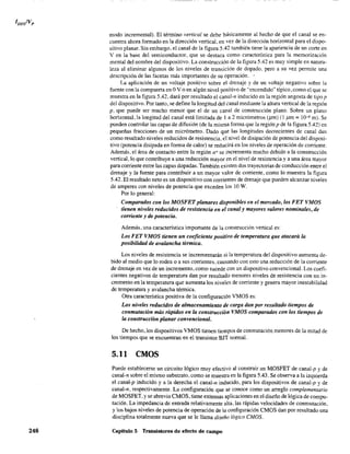 248
modo incremental). El término vertical se debe básicamente al hecho de que el canal se en-
cuentra ahora formado en la dirección vertical, en vez de la dirección horizontal para el dispo-
sitivo planar. Sin embargo, el canal de la figura 5.42 también tiene la apariencia de un corte en
V en la base del semiconductor, que se destaca como característica para la memorización
mental del nombre del dispositivo. La construcción de la figura 5.42 es muy simple en natura-
leza al eliminar algunos de los niveles de transición de dopado. pero a su vez permite una
descripción de las facetas más importantes de su operación. .
La aplicación de un voltaje positivo sobre el drenaje y de un voltaje negativo sobre la
fuente con la compuerta en OV o en algún nivel positivo de "encendido" típico ,como el que se
muestra en la figura 5.42. dará por resultado el canal-n inducido en la región angosta de tipo p
del dispositivo. Por tanto, se define la longitud del canal mediante la altura vertical de la región
p, que puede ser mucho menor que el de un canal de construcción plano. Sobre un plano
horizontal, la longitud del canal está limitada de 1 a 2 micrómetros (pm) (1 pm = 10-6 m). Se
pueden controlar las capas de difusión (de la misma forma que la región p de la figura 5.42) en
pequeñas fracciones de un micrómetro. Dado que las longitudes decrecientes de canal dan
como resultado niveles reducidos de resistencia, el nivel de disipación de potencia del disposi-
tivo (potencia disipada en fonna de calor) se reducirá en los niveles de operación de corriente.
Además, el área de contacto entre la región n+ se incrementa mucho debido a la construcción
vertical, 10 que contribuye a una reducción mayor en el nivel de resistencia y a una área mayor
para corriente entre las capas dopadas. También existen dos trayectorias de conducción entre el
drenaje y la fuente para contribuir a un mayor valor de corriente, como 10 muestra la figura
5.42. El resultado neto es un dispositivo con corrientes de drenaje que pueden alcanzar niveles
de amperes con niveles de potencia que exceden los 10 W.
Por lo general:
Comparados con los MOSFET planares disponibles en el mercado, los FET VMOS
tienen niveles reducidos de resistencia en el canal y mayores valores nominales, de
corriente y de potencia.
Además, una característica importante de la construcción vertical es:
Los FET VMOS tienen un coeficiente positivo de temperatura que atacará la
posibilUlad de avalancha térmica.
Los niveles de resistencia se incrementarán si la temperatura del dispositivo aumenta de-
bido al medio que lo rodea o a sus corrientes. causando con esto una reducción de la corriente
de drenaje en vez de un incremento, como sucede con un dispositivo convencional. Los coefi-
cientes negativos de temperatura dan por resultado menores niveles de resistencia con Un in-
cremento en la temperatura que aumenta los niveles de corriente y genera mayor inestabilidad
de temperatura y avalancha ténnica.
Otra característica positiva de la configuración VMOS es:
Los niveles reducidos de almacenamiento de carga dan por resultado tiempos de
conmutación más rápidos en la construcción VMOS comparados con los tiempos de
la construcción planar convencional.
De hecho, los dispositivos VMOS tienen tiempos de conmutación menores de la mitad de
los tiempos que se encuentran en el transistor BJT normal.
5.11 CMOS
Puede establecerse un circuito lógico muy efectivo al construir un MOSFET de canal-p y de
canal-n sobre el mismo substrato, como se muestra en la figura 5.43. Se observa a la izquierda
el canal-p inducido y a la derecha el canal-n inducido, para los dispositivos de canal-p y de
canal-n, respectivamente. La configuración que se conoce como un arreglo complementario
de MOSFET, y se abrevia CMOS, tiene extensas aplicaciones en el diseño de lógica de compu-
tación. La impedancia de entrada relativamente alta, las rápidas velocidades de conmutación,
y los bajos niveles de potencia de operación de la configuración CMOS dan por resultado una
disciplina totalmente nueva que se le llama diseño lógico CMOS.
Capítulo 5 Transistores de efecto de campo
 