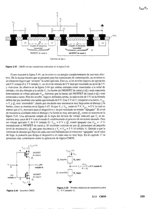 v,
v,
.. "encendido"
'----v
MOSFET de canal-p
Substrato de típo n
,.encendido"
'-....._-vMOSFET de canal-n
p
Figura 5.43 CMOS con las conexiones indicadas en la figura 5.44.
Como muestra la figura 5.44. un inversor es un arreglo complementario de uso muy efec-
tivo. De l~ misma mai.1era que se presentó para los transistores de conmutación, un inversor es
un elemento lógico que "invierte" la señal aplicada. Esto es, si los niveles lógicos de operación
son OV (estado O) y 5 V (estado 1), un nivel de entrada de OV dará por resultado un nivel de 5 V
Yviceversa. Se absenta en la figura 5.44 que ambas entradas están conectadas a la señal de
entrada ylos dos drenajes a la salida VO
' La fuente del MOSFET de canal-p (Q,) está conectada
directamente al voltaje aplicado Vss' mientras que la fuente del MOSFET de canal-n (Q,) está
conectada a tierra. Para los niveles lógicos definidos arriba, la aplicación de 5 V en la entrada
deben dar por resultado una salida aproximada de OV. Con 5 Ven Vi (respecto a la tierra). VGS,
= Vi YQ, está "encendido", dando por resultado una resistencia muy baja entre el drenaje y la
fuente, como se muestra en la figura 5.45. Ya que Vi y Vss están en 5 Y, Ves, = O V, lo cual es
menor que el VT necesario para el dispositivo y da por resultado un estado "apagado". El nivel
de resistencia resultante entre el drenaje y la fuente es muy alto para Q2' como se muestra en la
figura 5AS. Una aplicación simple de la regla del divisor de voltaje indicará que Vu se en-
cuentra muy cerca de OV o en el estado O. estableciendo el proceso de inversión deseado. Para
un voltaje aplicado Vi de OV (estado O). Ves. =OV Y Q, estará apagado con Vss , =-5 V.
encendiendo el MOSFET de canal-p. El resultado consiste en que Q, presentará un 'pequeño
nivel de resistencia y Q¡ una gran resistencia y Vo == Vss = 5 V (el estado 1). Debido a que la
corriente de drenaje que fluye en cada caso está limitada por el transistor "apagado" en el valor
de fuga, la potencia que disipa el dispositivo en cada caso es muy bajo. En el capítulo 17 se
presentan más comentarios sobre la aplicación de lógica eMOS.
+
V
GS
,_tV
;s=5V
+ ~ MOSFET
de canal-p
Q,
oVu=OV
(estado O)
5 V I MOSFET
(estado 1) L-~"""1 de cana!-n
+ Q,
Ves, -
...
Figura 5.44 Inversor CMOS.
Q} apagado
Q] encendido
R]VSS
V" =- - == OV (estado O)
R] + R~
Figura 5.45 Niveles relativos de resistencia para
VI'" 5 V (estado 1).
S.l! CMOS 249
 
