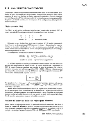 5.13 ANÁLISIS POR COMPUTADORA
El análisis por computadora de un amplificador a FET en el modo dc utilizando BASIC nece-
sita que se utilice la ecuación característica para el dispositivo que se utilizará, junto con las
ecuaciones de la red con el objeto de obtener una solución matemática. Como se mencionó
para la configuración a BJT, el análisis procederá de la misma forma que el sistema manual. En
el capítulo 6, el BASIC se utiliza para investigar una de las configuraciones del amplificador
JFET más comunes.
PSpice (versión DOS)
Para PSpice se debe utilizar un formato específico para introducir los parámetros JFET de
manera adecuada. El formato para un dispositivo de canal-p o n es el siguiente:
JI 3 4 JN
nombre D G S nombre del modelo
El formato es muy similar al que se usa para el transistor BJT. El nombre consiste de la
literal J, que es un designador para JFET, junto con el número l. Los nodos a los cuales se
conectan las terminales están listados en el orden en que aparecen en el ejemplo anterior. Por
último, se debe introducir el nombre del modelo con objeto de proporcionar una ubicación que
definirá los parámetros del JFET.
El siguiente es el formato para la descripción del. modelo:
.MODEL JN ·NJF(VTO =-4V, BETA =.SE - 3)
nombre del modelo especificaciones de parámetros
El .MODEL requerido es seguido por el nombre del modelo como se listó en la instrucción
anterior. NJF especifica que se trata de un JFET de canal-n, mientras que PJF explicaría un
JFET de canal-p. Se puede especificar una selección de hasta 14 parámetros. Sin embargo,
para estos propósitos será suficiente especificar VTO y BETA. VTO es el voltaje de umbral
que se especifica normalmente como Vp- BETA no es la f3 definida para los transistores BJT
sino la que se determina en la siguiente ecuación:
(5.15)
Por ejemplo, si Vp = -4 V e 1DSS = 8 mA, se generarán los valores ')ue aparecen en la instruc-
ción anterior del modelo. Esto es. VTO =-4 Vy BETA =IDss/1 Vp l' = 8 mAl (4V)' =8 mAl
16 V' = 0.5 X 10-3 AN'.
Ambas instrucciones aparecerán en un análisis de PSpice que se desarrollará en el capítu-
lo 6 en una configuración de divisor de voltaje. Se debe empezar a reconocer la similitud de las
instrucciones utilizadas para tener acceso a los parámetros a la red. Continúan las similitudes
para una amplia variedad de dispositivos, lo cual permite un ajuste relativamente fácil al aná-
lisis de las redes que contienen una gran variedad de elementos.
Análisis del centro de diseño de PSpice para Windows
Para la versión de PSpice para Windows, los JFET están listados en la biblioteca eval.slb en el
listado de Partes (Get New Part). Se utiliza el mismo procedimiento para colocar un JFET
sobre la pantalla esquemática que el descrito para los transistores en los capítulos 3 y 4. En el
capítulo 6 se explicará la especificación de VTO y de BETA para el JFET seleccionado.
5,13 Análisis por computadora 251
 
