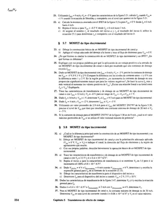 254
21. Utilizando IDSS
= 9 rnAy Vp =-3 V para las características de la figura5.21, calcule lo cuando Ves =
-1 V usando la ecuación de Shockley y compárela con el nivel que aparece en la figura 5.21.
22. a) Calcule la resistencia asociada con el JFET de la figura 5.21a para V GS = OV desde ID = OrnA
hasta 4 mA.
b) Repita el inciso a para Ves = -0.5 V desde lo = OmA hasta 3 mA.
c) Al asignar el nombre ru al resultado del inciso a y rd
al resultado del inciso b, utilice la
ecuación (5.1) para determinar rd
y compárelo con el resultado del inciso b.
§ 5.7 MOSFET de tipo decremental
23. a) Dibuje la construcción básica de un MOSFET de tipo decremental de canal-p.
b) Aplique el voltaje adecuado del drenaje a la fuente y trace el flujo de electrones para Ves = OV.
24. ¿En qué formas es similar la construcción de un MOSFET de tipo decremental y un JFET? ¿En
qué fonnas es diferente?
25. Explique con sus propias palabras por qué la aplicación de un voltaje positivo a la entrada de
un MOSFET de tipo decremental de canal-n dará por resultado que una corriente de drenaje
exceda IDSS'
26. Dado un MOSFET de tipo decremental con IDSS =6 mA YVp =~3 V, precise la corriente de drenaje
en Ves = -1 V, OV, 1 V Y2 V. Compare la diferencia con los niveles de corriente entre -1 y OV con
la diferencia entre 1 y 2 V. En la región positiva, ¿se incrementa la corriente de drenaje en una
proporción significativamente mayor que para los valores negativos? ¿Se hace la curva lo más y
más vertical al aumentar los valores positivos de Ves? ¿Existe una relación lineal o no lineal entre
ID YVes? Explíquela.
27. Trace las características de transferencia y de drenaje de un MOSFET de tipo decremental de
canal-n con IDss = 12 mAy Vp = -8 V para un rango de Ves = -Vp a l/es::: 1 V.
28. Dado ID:;:: 14 mAy Ves= 1 V, determine Vpsi IDSS= 9.5 mApara un MOSFET de tipo decremental.
29. Dado ID = 4 mAy Ves = -2 V, detennine 1DSS si Vp = -5 V.
30. Utilizando un valor promedio de 2.9 mA para el IDSS del MOSFET 2N3797 de la figura 5.30,
prec·ise el nivel de VGS que dará por resultado una corriente máxima de drenaje de 20 mA si Vp
~-5 V.
31. Si la corriente de drenaje para el MOSFET 2N3797 de la figura 5.30 es de 8 mA, ¿cuál es el valor
máximo permisible de VDS si se utiliza el valor nominal máximo de potencia?
§ 5.8 MOSFET de tipo incremental
32. a) ¿Cuál es la diferencia principal entre la construcción de un MOSFET de tipo incremental y un
MOSFET de tipo decremental?
b)
e)
33. a)
b)
34. a)
b)
e)
Dibuje un MOSFET de tipo incremental de canal-p con la polarización adecuada aplicada
(VDS> OV, Ves> Vr) e indique el canal, la dirección del flujo de electrones y la región de
agotamiento que resulte.
Con sus propias palabras, describa brevemente la operación básica de un MOSFET de tipo
incremental.
Trace las características de transferencia y de drenaje de un MOSFET de tipo incremental de
eanal-n con VT~ 3.5 Vy k ~ 0.4 X 10-3 AJV'.
Repita el inciso a para la característica de transferencia si se mantiene VT en 3,5 pero k se
incrementa el 100% a 0.8 x 10-3 AN2.
Dado VGS(Th) = 4 Ve lD(encendido) == 4 mA cuando Ves(encendidO) = 6 V, determine k y escriba la
expresión general para ID en el formato de la ecuación (5.13).
Dibuje las características de transferencia para el dispositivo del inciso a.
Determine ID para el dispositivo del inciso a cuando V GS == 2 V, 5 V Y10 V.
35. Dadas las características de transferencia de la figura 5.47, determine VT
y k Yescriba la ecuación
general para lo'
36. Dados k == 0.4 X 10-3 A/V2
e ID(enCendidO) = 3 mA con Ves{enCendido) = 4 V, determine Vr
37. Para el MOSFET de tipo incremental de canal-n, la corriente máxima de drenaje es de 30 mA.
Determine VGS en este nivel de corriente cuando k::: 0,06 X 10-3 A/V2 YVTes el valor máximo.
Capítulo 5 Transistores de efecto de campo
 