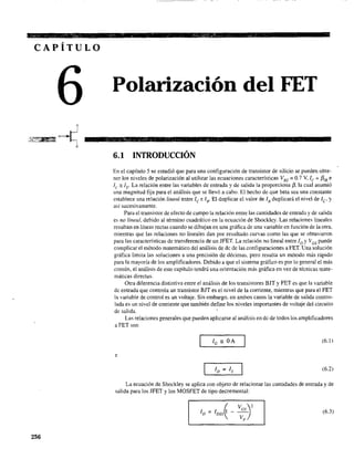 CAPÍTULO
256
Polarización del FET
6.1 INTRODUCCIÓN
En el capítulo 5 se estudió que para una configuración de transistor de silicio se pueden obte-
ner los niveles de polarización al utilizar las ecuaciones características VBE = 0.7 V, le = f3'B e
le ::= lEo La relación entre las variables de entrada y de salida la proporciona /3. la cual asumió
una magnitud fija para el análisis que se llevó a cabo. El hecho de que beta sea una constante
establece una relación lineal entre le e lB. El duplicar el valor de lB duplicará el nivel de le y
así sucesivamente.
Para el transistor de efecto de campo la relación entre las cantidades de entrada y de salida
es no lineal, debido al término cuadrático en la ecuación de Shockley. Las relaciones lineales
resultan en líneas rectas cuando se dibujan en una gráfica de una variable en función de la otra,
mientras que las relaciones no lineales dan por resultado curvas como las que se obtuvieron
para las características de transferencia de un JFET. La relación no lineal entre ID YVGS puede
complicar el método matemático del análisis de dc de las configuraciones a FET. Una solución
gráfica limita las soluciones a una precisión de décimas, pero resulta un método más rápido
para la mayoría de los amplificadores. Debido a que el sistema gráfico es por lo general el más
común, el análisis de este capítulo tendrá una orientación más gráfica en vez de técnicas mate-
máticas directas.
Otra diferencia distintiva entre el análisis de los transistores BIT y FET es que la variable
de entrada que controla un transistor BJT es el nivel de la corriente, mientras que para el FET
la variable de control es un voltaje. Sin embargo, en ambos casos la variable de salida contro-
lada es un nivel de corriente que también define los niveles importantes de voltaje del circuito
de salida.
Las relaciones generales que pueden aplicarse al análisis en dc de todos los amplificadores
a FET son
(6.1)
e
(6.2)
La ecuación de Shockley se aplica con objeto de relacionar las cantidades de entrada y de
salida para los JFET y los MOSFET de tipo decremental:
(6.3)
 
