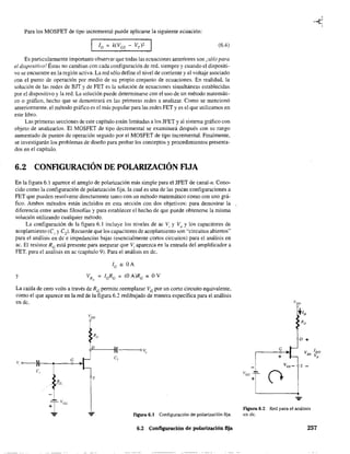 Para los MOSFET de tipo incremental puede aplicarse la siguiente ecuación:
(6.4)
Es particularmente importante observar que todas las ecuaciones anteriores son ¡sólo para
el dispositivo.' Éstas no cambian con cada configuración de red. siempre y cuando el dispositi-
vo se encuentre en la región activa. La red sólo define el nivel de corriente y el voltaje asociado
con el punto de operación por medio de su propio conjunto de ecuaciones. En realidad, la
solución de las redes de BJT y de FET es la solución de ecuaciones simultáneas establecidas
por el dispositivo y la red. La solución puede determinarse con el uso de un método matemáti-
co o gráfico, hecho que se demostrará en las primeras redes a analizar. Como se mencionó
anteriormente, el método gráfico es el más popular para las redes FET y es el que utilizamos en
este libro.
Las primeras secciones de este capitulo están limitadas a los JFET y al sistema gráfico con
objeto de analizarlos. El MOSFET de tipo decremental se examinará después con su rango
aumentado de puntos de operación seguido por el MOSFET de tipo incremental. Finalmente,
se investigarán los problemas de diseño para probar los conceptos y procedimientos presenta-
dos en el capítulo.
6.2 CONFlGURACIÓN DE POLARIZACIÓN FIJA
En la fIgura 6.1 aparece el arreglo de polarización más simple para el JFET de canal-no Cono-
cido como la configuración de polarización fija, la cual es una de las pocas configuraciones a
FET que pueden resolverse directamente tanto con un método matemático como con uno grá-
fico. Ambos métodos están incluidos en esta sección con dos objetivos: para demostrar la
diferencia entre ambas filosofías y para establecer el hecho de que puede obtenerse la misma
solución utilizando cualquier método.
La configuración de la figura 6.1 incluye los niveles de ac Vi y Vo y los capacitores de
acoplamiento (C1 y C2)· Recuerde que los capacitares de acoplamiento son "circuitos abiertos"
para el análisis en dc e impedancias bajas (esencialmente cortos circuitos) para el análisis en
ac. El resistor Re está presente para asegurar que Vi aparezca en la entrada del amplificador a
FET. para el análisis en ac (capítulo 9). Para el análisis en de.
le ;o OA
y VR = leRe = (OA)Re = OV,
La caída de cero volts a través de Re permite reemplazar VG por un corto circuito equivalente,
como el que aparece en la red de la figura 6.2 redibujado de manera específica para el análisis
en de.
VDD
RD
D
I;"-----lf----o v;,
v, o------l G C,
C,
--~ ~,
1i V
ee
'=' '=' Figura 6.1 Configuración de polarización fija.
6.2 Configuración de polarización fija
l' -.L
cc
+
G
+
D+
V GS - s -
figura 6.2 Red para el análisis
en de.
257
 