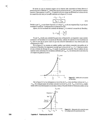 258
El hecho de que la tenninal negativa de la batería esté conectada en fonna directa al
potencial positivo definido VGS refleja bien que la polarización de VGS está colocada de manera
opuesta y directamente a la de VGG' Al aplicar la ley de voltaje de Kirchhoff en la dirección de
las manecillas del reloj en la malla indicada en la figura 6.2 se tiene
- VGG - VGS
= O
y (6.5)
Debido a que VGG es una fuente fija de de, el voltaje VGS es de una magnitud fija, lo que da por
resultado la notación "configuración de polarización fija".
Ahora, el nivel resultante de corriente de drenaje ID lo controla la ecuación de Shockley:
Ya que VGS resulta una cantidad fija para esta configuración, su magnitud y signo pueden
sustituirse con facilidad en la ecuación de Shockley, además de calcular el nivel resultante de
VD' Este es uno de los pocos casos en que una solución matemática es muy directa para una
configuración a FET.
En la figura 6.3 se muestra un análisis gráfico que hubiera requerido una gráfica de la
ecuación de Shockley. Es importante recordar que la elección de VGS
= Vp /2 dará por resulta-
do una corriente de drenaje de 1DSS /4 cuando se grafique la ecuación. Para el análisis de este
capítulo serán suficientes los tres puntos definidos por 1DSS' VP Yla intersección recién descrita
con objeto de graficar la curva.
o Figura 6.3 Gráfica de la ecuación
de Shockley.
En la figura 6.4 se ha sobrepuesto el nivel fijo de VGS como una línea vertical en VGS =
-VGG' En cualquier punto de la línea vertical el nivel de V GS es de -VGG; el nivel de ID simple-
mente debe estar detenmnado en esta línea vertical. El punto donde se intersecan ambas curvas
Red ...........
Punto Q -.............
(solución)
Capítulo 6 Polarización del FET
Figura 6.4 Búsqueda de la solución para
la configuración de polarización fija.
 