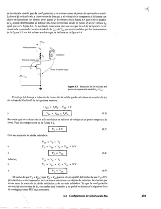 es la solución común para la configuración, y se conoce como el punto de operación estable.
La literal Q será aplicada a la corriente de drenaje, y el voltaje de la compuerta a la fuente con
objeto de identificar sus niveles en el punto Q. Se observa en la figura 6.4 que el nivel estable
de ID puede determinarse al dibujar una línea horizontal desde el punto Q al eje vertical ID
igual que en la figura 6.4. Es necesario mencionar que una vez que la red de la figura 6.1 esté
construida y operando, los niveles de dc de ID Yde Ves que serán medidos por los instrumentos
de la figura 6.5 son los valores estables que se definen en la figura 6.4.
Miliamperímetro ID
Q 'CSQ
+ -
f~IVoltímetm
Punta de prueb,~a,"r~oj",a+__.-" !
~'"de prueba negm
S
Figura 6.5 Medición de los valores del
punto de operación estable ID y Ves
El voltaje del drenaje a la fuente de la sección de salida puede calcularse si se aplica la ley
de voltaje de Kirchhoff de la siguiente manera:
y (6,6)
Recuerde que los voltajes de un sOlO subíndice se refieren al voltaje en un punto respecto a la
tierra. Para la configuración de la figura 6.2.
(6,7)
Con una notación de doble subíndice:
VDS =VD Vs
o VD = VDS + Vs = VDS +OY
Y VD =VDS (6,8)
Además, Ves = Ve Vs
o Ve =VGS + Vs Ves + O Y
Y Ve =Ves (6,9)
El hecho de que VD = VDS Yque Ve = Ves parece obvio a partir del hecho de que Vs= OY,
pero también se incluyeron las derivaciones anteriores con objeto de enfatizar la relación que
existe'entre la notación de doble subíndice y de un solo subíndice. Ya que la configuración
necesit~,,e dos fuentes de dc, su empleo está limitado, y no podrá incluirse en la siguiente lista
de configuI:~ciones FET más comunes.
6.2 Configuración de polarización fija 259
 