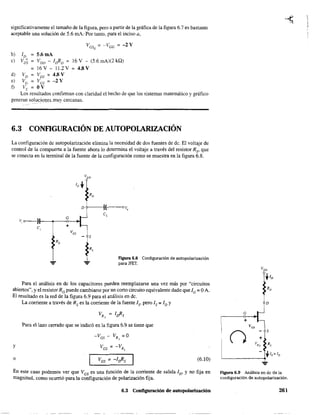significativamente el tamaño de la figura. pero a partir de la gráfica de la figura 6.7 es bastante
aceptable una solución de 5.6 mA: Por tanto, para el inciso a,
b) ID = 5.6mA
c) Vo~ = VOIJ - IdlD 16 V - (5.6 mA)(2 kQ)
= 16 V - 11.2 V = 4.8 V
d) VD VDS = 4.8 V
e) Ve = Ves = -2 V
f) Vs OV
Los resultados confinnan con claridad el hecho de que los sistemas matemático y gráfico
generan sol~cjgl}~S_ muy cercanas.
6.3 CONFlGURACIÓN DE AUTOPOLARIZACIÓN
La configuración de autopolarización elimina la necesidad de dos fuentes de dc. El voltaje de
control de la compuerta a la fuente ahora lo detennina el voltaje a través del resistor Rs' que
se conecta en la tenninal de la fuente de la configuración como se muestra en la figura 6.8.
v, o----}r--~--o---..
c,
FIgUra 6.8 Configuración de autopolarización
para lFET.
Para el análisis en de los capacitares pueden reemplazarse una vez más por "circuitos
abiertos", y el resistor Re puede cambiarse por un corto circuito equivalente dado que le = OA.
El resultado es la red de la figura 6.9 para el análisis en dc.
y
o
La corriente a través de Rs es la corriente de la fuente Is' pero Is = ID Y
Para el lazo cerrado que se indicó en la figura 6.9 se tiene que
-Ves - VR; =0
Ves = -VRs
(6.10)
En este caso podemos ver que Ves es una función de la corriente de salida ID' Y no fija en
magnitud, como ocurrió para la configuración de polarización fija.
6.3 Configuración de autopolarización
D
e
+
vc,
n s
+
v,; Rs
Agura 6.9 Análisis en de de la
configura.ción de a.utopoari2.ación.
261
 