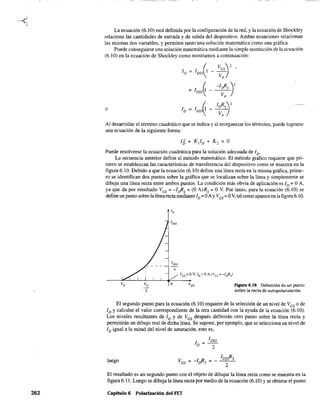 262
La ecuación (6.10) está definida por la configuración de la red. y la ecuación de Shockley
relaciona las cantidades de entrada y de salida del dispositivo. Ambas ecuaciones relacionan
las mismas dos variables, y penniten tanto una solución matemática como una gráfica.
Puede conseguirse una solución matemática mediante la simple sustitución de la ecuación
(6.10) en la ecuación de Shockley como mostramos a continuación:
ID = IDss(1 _ ~sj2 •
( -Irfis)2
= 1DSS~ - ----v;:-
o
Al desarrollar el ténnino cuadrático que se indica y al reorganizar los términos. puede lograrse
una ecuación de la siguiente fanna:
IJ) + K/D + K 2 = O
Puede resolverse la ecuación cuadrática para la solución adecuada de ID'
La secuencia anterior define el método matemático. El método gráfico requiere que pri-
mero se establezcan las características de transferencia del dispositivo como se muestra en la
figura 6.10. Debido a que la ecuación (6.10) define una línea recta en la misma gráfica, prime-
ro se identifican dos puntos sobre la gráfica que se localizan sobre la línea y simplemente se
dibuja una línea recta entre ambos puntos. La condición más obvia de aplicación es ID = OA,
ya·que da por resultado VGS = -Irfis = (O A)Rs = O V. Por tanto. para la ecuación (6.10) se
define un punto sobre la línea recta mediante ID = OAy VGS= OV, tal como aparece en la figura 6.10.
loss
4
/ VGS=OV,ID=OA(VGs=-lrfis)
__~~-L~L-~~___
Vp Vp O lGS
2
f"lgura 6.10 Definición de un punto
sobre la recta de autopolarización.
El segundo punto para la ecuación (6.10) requiere de la selección de un nivel de VGS
o de
ID y calcular el valor correspondiente de la otra cantidad con la ayuda de la ecuación (6.10).
Los niveles resultantes de ID y de VGS
después definirán otro punto sobre la línea recta y
permitirán un dibujo real de dicha línea. Se supone. por ejemplo, que se selecciona un nivel de
ID igual a la mitad del nivel de saturación. esto es,
luego
I DSS
ID =
2
-1 R = _ IDs!?s
/Y'S 2
El resultado es un segundo punto con el objeto de dibujar la línea recta como se muestra en la
figura 6.11. Luego se dibuja la línea recta por medio de la ecuación (6.10) y se obtiene el punto
Capítulo 6 Polarización del FET
 