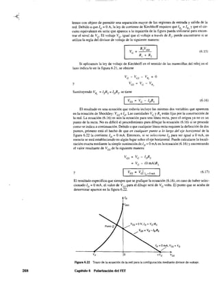 268
lentes con objeto de pennitir una separación mayor de las regiones de entrada y salida de la
red. Debido a que fG= OA, la ley de corriente de Kirchhoffrequiere que fR, = fR, Yque el cir-
cuito equivalente en serie que aparece a la izquierda de la figura pueda utilizarse para encon-
trar el nivel de Ve' El voltaje Ve' igual que el voltaje a través de R2, puede encontrarse si se
utiliza la regla del divisor de voltaje de la siguiente manera:
(6.15)
Si aplicamos la ley de voltaje de Kirchhoff en el sentido de las maneciHas del reloj en el
lazo indic,,10 en la figura 6.21, se obtiene
y
Sustituyendo VR = fsRs = f¡}?s' se tiene,
(6.16)
El resultado es una ecuación que todavía incluye las mismas dos variables que aparecen
en la ecuación de Shockley: VGS e fD' Las cantidades VG YRs están fijas por la construcción de
la red. La ecuación (6.16) es aún la ecuación para una línea recta, pero el origen ya no es un
punto de la recta. No es difícil el procedimiento para dibujar la ecuación (6.16) si se procede
como se indica a continuación. Debido a que cualquier línea recta requiere la definición de dos
puntos, primero está el hecho de que en cualquier punto a lo largo del eje horizontal de la
figura 6.22 la corriente ID = OmA. Entonces, si se selecciona JD para ser igual a. OmA, en
esencia se está estableciendo en algún lugar sobre el eje horizontal. Puede calcularse la locali-
zación exacta mediante la simple sustitución de ID = OroA en la ecuación (6.16) y encontrando
el valor resultante de Ves de la siguiente manera:
VGS = VG - f¡}?s
= Ve - (O mA)Rs
y (6.17)
El resultado especifica que siempre que se grafique la ecuación (6.16), en caso de haber selec-
cionado fD = OmA, el valor de VGS para el dibujo será de VGvolts. El punto que se acaba de
determinar aparece en la figura 6.22.
IDSS
ID=OmA, vGs = vG
/'-------4~---------+----------__~~---~
vp O +vo vos
Figura 6.22 Trazo de la ecuación de la red para la configuración mediante divisor de voltaje.
Capitulo 6 Polarización del FET
 